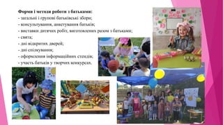 Форми і методи роботи з батьками:
- загальні і групові батьківські збори;
- консультування, анкетування батьків;
- виставки дитячих робіт, виготовлених разом з батьками;
- свята;
- дні відкритих дверей;
- дні спілкування;
- оформлення інформаційних стендів;
- участь батьків у творчих конкурсах.
 
