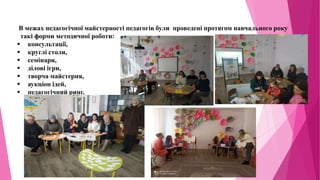 В межах педагогічної майстерності педагогів були проведені протягом навчального року
такі форми методичної роботи:
 консультації,
 круглі столи,
 семінари,
 ділові ігри,
 творча майстерня,
 аукціон ідей,
 педагогічний ринг.
 