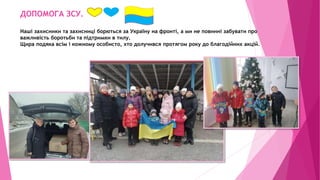 ДОПОМОГА ЗСУ.
Наші захисники та захисниці борються за Україну на фронті, а ми не повинні забувати про
важливість боротьби та підтримки в тилу.
Щира подяка всім і кожному особисто, хто долучився протягом року до благодійних акцій.
 