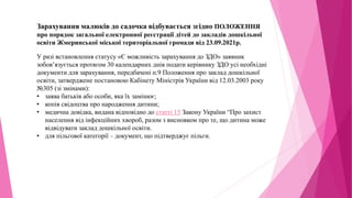 Зарахування малюків до садочка відбувається згідно ПОЛОЖЕННЯ
про порядок загальної електронної реєстрації дітей до закладів дошкільної
освіти Жмеринської міської територіальної громади від 23.09.2021р.
У разі встановлення статусу «Є можливість зарахування до ЗДО» заявник
зобов’язується протягом 30 календарних днів подати керівнику ЗДО усі необхідні
документи для зарахування, передбачені п.9 Положення про заклад дошкільної
освіти, затверджене постановою Кабінету Міністрів України від 12.03.2003 року
№305 (зі змінами):
• заява батьків або особи, яка їх замінює;
• копія свідоцтва про народження дитини;
• медична довідка, видана відповідно до статті 15 Закону України “Про захист
населення від інфекційних хвороб, разом з висновком про те, що дитина може
відвідувати заклад дошкільної освіти.
• для пільгової категорії – документ, що підтверджує пільги.
 