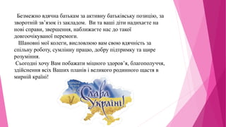 Безмежно вдячна батькам за активну батьківську позицію, за
зворотній зв’язок із закладом. Ви та ваші діти надихаєте на
нові справи, звершення, наближаєте нас до такої
довгоочікуваної перемоги.
Шановні мої колеги, висловлюю вам свою вдячність за
спільну роботу, сумлінну працю, добру підтримку та щире
розуміння.
Сьогодні хочу Вам побажати міцного здоров’я, благополуччя,
здійснення всіх Ваших планів і великого родинного щастя в
мирній країні!
 