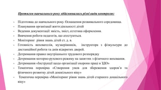 Протягом навчального року здійснювались різні види контролю:
- Підготовка до навчального року. Оснащення розвивального середовища.
- Планування організації життєдіяльності дітей
- Ведення документації: якість, зміст, естетика оформлення.
- Вивчення роботи педагогів, що атестуються.
- Моніторинг рівня знань дітей ст. д. в.
- Готовність вихователів, музкерівників, інструктора з фізкультури до
дистанційної роботи та днів відкритих дверей.
- Дотримання правил внутрішнього трудового розпорядку
- Дотримання моторно-рухового режиму на заняттях з фізичного виховання.
- Дотримання «Інструкції щодо організації охорони праці в ЗДО»
- Тематична перевірка «Створення умов для збереження здоров’я та
фізичного розвитку дітей дошкільного віку»
- Тематична перевірка «Моніторинг рівня знань дітей старшого дошкільного
віку»
 