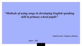 1
“Methods of using songs in developing English speaking
skill in primary school pupils”
English teacher: Tolegenova Balzhan
August 2022
 