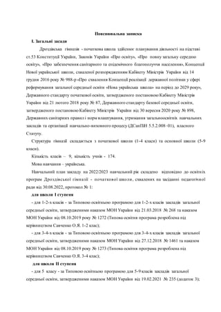 Пояснювальна записка
І. Загальні засади
Дроздівська гімназія - початкова школа здійснює планування діяльності на підставі
ст.53 Конституції України, Законів України «Про освіту», «Про повну загальну середню
освіту», «Про забезпечення санітарного та епідемічного благополуччя населення», Концепції
Нової української школи, схваленої розпорядженням Кабінету Міністрів України від 14
грудня 2016 року № 988-р «Про схвалення Концепції реалізації державної політики у сфері
реформування загальної середньої освіти «Нова українська школа» на період до 2029 року»,
Державного стандарту початкової освіти, затвердженого постановою Кабінету Міністрів
України від 21 лютого 2018 року № 87, Державного стандарту базової середньої освіти,
затвердженого постановою Кабінету Міністрів України від 30 вересня 2020 року № 898,
Державних санітарних правил і норм влаштування, утримання загальноосвітніх навчальних
закладів та організації навчально-виховного процесу (ДСанПіН 5.5.2.008–01), власного
Статуту.
Структура гімназії складається з початкової школи (1-4 класи) та основної школи (5-9
класи).
Кількість класів – 9, кількість учнів - 174.
Мова навчання – українська.
Навчальний план закладу на 2022/2023 навчальний рік складено відповідно до освітніх
програм Дроздівської гімназії - початкової школи, схвалених на засіданні педагогічної
ради від 30.08.2022, протокол № 1:
для школи І ступеня
- для 1-2-х класів - за Типовою освітньою програмою для 1-2-х класів закладів загальної
середньої освіти, затвердженими наказом МОН України від 21.03.2018 № 268 та наказом
МОН України від 08.10.2019 року № 1272 (Типова освітня програма розроблена під
керівництвом Савченко О.Я. 1-2 клас);
- для 3-4-х класів - за Типовою освітньою програмою для 3-4-х класів закладів загальної
середньої освіти, затвердженими наказом МОН України від 27.12.2018 № 1461 та наказом
МОН України від 08.10.2019 року № 1273 (Типова освітня програма розроблена під
керівництвом Савченко О.Я. 3-4 клас);
для школи ІІ ступеня
- для 5 класу - за Типовою освітньою програмою для 5-9 класів закладів загальної
середньої освіти, затвердженими наказом МОН України від 19.02.2021 № 235 (додаток 3);
 