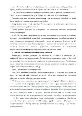 - для 6-7-х класів - за Типовою освітньою програмою закладів загальної середньої освіти ІІ
ступеня, затвердженими наказом МОН України від 20.04.2018 № 405 (таблиця 1);
- для 8-9-х класів - за Типовою освітньою програмою закладів загальної середньої освіти ІІ
ступеня, затвердженими наказом МОН України від 20.04.2018 № 405 (таблиця 8).
Гранично допустиме навчальне навантаження учнів встановлено відповідно до вимог
Закону України «Про повну загальну середню освіту».
Сумарне навантаження учнів відповідає Типовим освітнім програмам, які зорієнтовані на
роботу за п’ятиденним робочим тижнем.
Години фізичної культури не враховуються при визначенні гранично допустимого
навантаження на учня.
У 2022/2023 н.р. буде організоване інклюзивне навчання та організований педагогічний
патронаж, з метою реалізації права дітей з особливими освітніми потребами на освіту за
місцем проживання, їх соціалізації та інтеграції в суспільство, залучення батьків до участі у
навчально-виховному процесі. Навчання у класах з інклюзивним навчанням здійснюється за
типовими навчальними планами, програмами, підручниками та посібниками,
рекомендованими МОН України для закладів загальної середньої освіти.
ІІ. Порядок вивчення окремих навчальних предметів
Повноцінність загальної середньої освіти забезпечується реалізацією як інваріантної так і
варіативної частини навчального плану. При формуванні навчального плану на 2022/2023
навчальний рік повністю реалізована інваріантна частина навчального плану. Адміністрація
школи намагається якнайповніше враховувати сучасне замовлення на освіту, інтереси та
потреби учнів, кадровий потенціал закладу.
Згідно з типовими освітніми програмами:
в 1-4 класах освітня галузь «Мовно-літературна (іншомовна освіта)» буде реалізовуватись
через такі змістові лінії: «Взаємодіємо усно», «Читаємо», «Взаємодіємо письмово»,
«Досліджуємо медіа», «Досліджуємо мовні явища».
У 1-му класі мовно-літературна галузь реалізовується через предмет «Навчання грамоти».
У 2-му класі мовно-літературна галузь реалізується через окремі предмети «Українська
мова» і «Читання». Відведені у типовомунавчальному плані на цю галузь 7 навчальних годин
розподіляються порівну на кожен предмет, по 3,5 години. Впродовж тижня буде проводитися
три уроки української мови і три уроки читання. Сьомий урок на одному тижні
використовуватиметься для розвитку мовлення, а на іншому – для роботи з дитячою книжкою.
У 3-4-му класах мовно-літературна галузь реалізовується через предмети «Українська
мова» і «Літературне читання» по 3,5 години. Дробові частини об’єднуються та
використовуються на одному тижні для розвитку мовлення, а на іншому – для роботи з
дитячою книжкою.
 