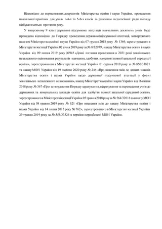 Відповідно до нормативних документів Міністерства освіти і науки України, проведення
навчальної практики для учнів 1-4-х та 5-8-х класів за рішенням педагогічної ради закладу
відбуватиметься протягом року.
У випускному 9 класі державна підсумкова атестація навчальних досягнень учнів буде
проведена відповідно до Порядку проведення державної підсумкової атестації, затвердженого
наказом Міністерства освіти і науки України від 07 грудня 2018 року № 1369, зареєстрованого в
МіністерствіюстиціїУкраїни 02 січня 2019 рокуза № 8/32979, наказу Міністерства освіти і науки
України від 09 липня 2019 року №945 «Деякі питання проведення в 2021 році зовнішнього
незалежного оцінювання результатів навчання, здобутих на основі повної загальної середньої
освіти», зареєстрованого в Міністерстві юстиції України 01 серпня 2019 року за № 850/33821
та наказуМОН України від 19 лютого 2020 року № 246 «Про внесення змін до деяких наказів
Міністерства освіти і науки України щодо державної підсумкової атестації у формі
зовнішнього незалежного оцінювання», наказуМіністерства освіти інауки України від 16 квітня
2018 року № 367 «Про затвердження Порядкузарахування, відрахування та переведення учнів до
державних та комунальних закладів освіти для здобуття повної загальної середньої освіти»,
зареєстрованогов МіністерствіюстиціїУкраїни 05травня2018рокуза№ 564/32016танаказуМОН
України від 08 травня 2019 року № 621 «Про внесення змін до наказу Міністерства освіти і
науки України від 14 липня2015 року № 762», зареєстрованого в Міністерстві юстиції України
29 травня 2019 року за № 555/33526 в терміни передбачені МОН України.
 
