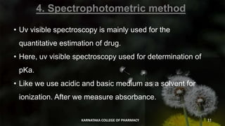 4. Spectrophotometric method
• Uv visible spectroscopy is mainly used for the
quantitative estimation of drug.
• Here, uv visible spectroscopy used for determination of
pKa.
• Like we use acidic and basic medium as a solvent for
ionization. After we measure absorbance.
KARNATAKA COLLEGE OF PHARMACY 11
 