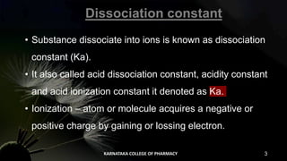 • Substance dissociate into ions is known as dissociation
constant (Ka).
• It also called acid dissociation constant, acidity constant
and acid ionization constant it denoted as Ka.
• Ionization – atom or molecule acquires a negative or
positive charge by gaining or lossing electron.
Dissociation constant
KARNATAKA COLLEGE OF PHARMACY 3
 