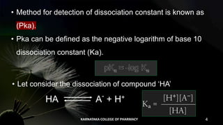 • Method for detection of dissociation constant is known as
(Pka).
• Pka can be defined as the negative logarithm of base 10
dissociation constant (Ka).
• Let consider the dissociation of compound ‘HA’
HA A-
+ H+
KARNATAKA COLLEGE OF PHARMACY 4
 