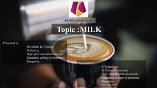 Topic :MILK
Presented by,
R.Venkatesan.
M.Pharm 1st semester
Dept. pharmaceutical analysis
Karnataka college of pharmacy
Bangalore
02-Apr-2023
Presented to,
Dr.Harsha K.Tripathy,
Professor,
Dept. pharmaceutical analysis,
Karnataka college of pharmacy,
Bangalore.
FOOD ANALYSIS
 