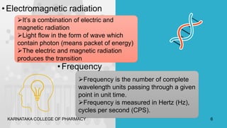 •Electromagnetic radiation
It’s a combination of electric and
magnetic radiation
Light flow in the form of wave which
contain photon (means packet of energy)
The electric and magnetic radiation
produces the transition
•Frequency
Frequency is the number of complete
wavelength units passing through a given
point in unit time.
Frequency is measured in Hertz (Hz),
cycles per second (CPS).
KARNATAKA COLLEGE OF PHARMACY 6
 