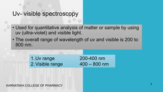Uv- visible spectroscopy
• Used for quantitative analysis of matter or sample by using
uv (ultra-violet) and visible light.
• The overall range of wavelength of uv and visible is 200 to
800 nm.
1.Uv range 200-400 nm
2.Visible range 400 – 800 nm
KARNATAKA COLLEGE OF PHARMACY 7
 
