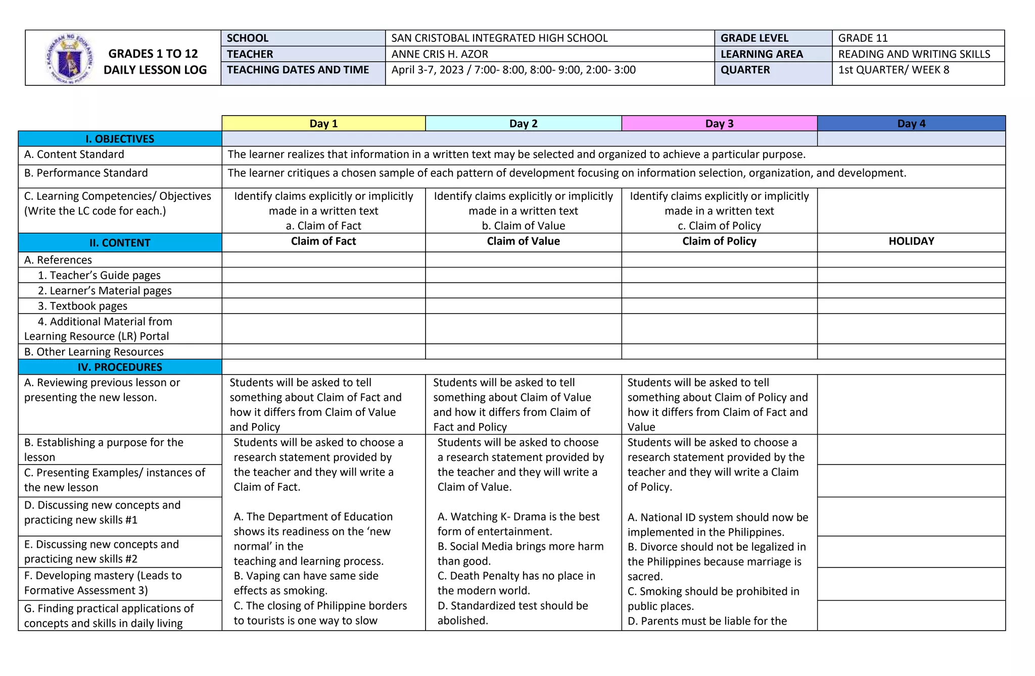 Day 1 Day 2 Day 3 Day 4
I. OBJECTIVES
A. Content Standard The learner realizes that information in a written text may be selected and organized to achieve a particular purpose.
B. Performance Standard The learner critiques a chosen sample of each pattern of development focusing on information selection, organization, and development.
C. Learning Competencies/ Objectives
(Write the LC code for each.)
Identify claims explicitly or implicitly
made in a written text
a. Claim of Fact
Identify claims explicitly or implicitly
made in a written text
b. Claim of Value
Identify claims explicitly or implicitly
made in a written text
c. Claim of Policy
II. CONTENT Claim of Fact Claim of Value Claim of Policy HOLIDAY
A. References
1. Teacher’s Guide pages
2. Learner’s Material pages
3. Textbook pages
4. Additional Material from
Learning Resource (LR) Portal
B. Other Learning Resources
IV. PROCEDURES
A. Reviewing previous lesson or
presenting the new lesson.
Students will be asked to tell
something about Claim of Fact and
how it differs from Claim of Value
and Policy
Students will be asked to tell
something about Claim of Value
and how it differs from Claim of
Fact and Policy
Students will be asked to tell
something about Claim of Policy and
how it differs from Claim of Fact and
Value
B. Establishing a purpose for the
lesson
Students will be asked to choose a
research statement provided by
the teacher and they will write a
Claim of Fact.
A. The Department of Education
shows its readiness on the ‘new
normal’ in the
teaching and learning process.
B. Vaping can have same side
effects as smoking.
C. The closing of Philippine borders
to tourists is one way to slow
Students will be asked to choose
a research statement provided by
the teacher and they will write a
Claim of Value.
A. Watching K- Drama is the best
form of entertainment.
B. Social Media brings more harm
than good.
C. Death Penalty has no place in
the modern world.
D. Standardized test should be
abolished.
Students will be asked to choose a
research statement provided by the
teacher and they will write a Claim
of Policy.
A. National ID system should now be
implemented in the Philippines.
B. Divorce should not be legalized in
the Philippines because marriage is
sacred.
C. Smoking should be prohibited in
public places.
D. Parents must be liable for the
C. Presenting Examples/ instances of
the new lesson
D. Discussing new concepts and
practicing new skills #1
E. Discussing new concepts and
practicing new skills #2
F. Developing mastery (Leads to
Formative Assessment 3)
G. Finding practical applications of
concepts and skills in daily living
GRADES 1 TO 12
DAILY LESSON LOG
SCHOOL SAN CRISTOBAL INTEGRATED HIGH SCHOOL GRADE LEVEL GRADE 11
TEACHER ANNE CRIS H. AZOR LEARNING AREA READING AND WRITING SKILLS
TEACHING DATES AND TIME April 3-7, 2023 / 7:00- 8:00, 8:00- 9:00, 2:00- 3:00 QUARTER 1st QUARTER/ WEEK 8
 