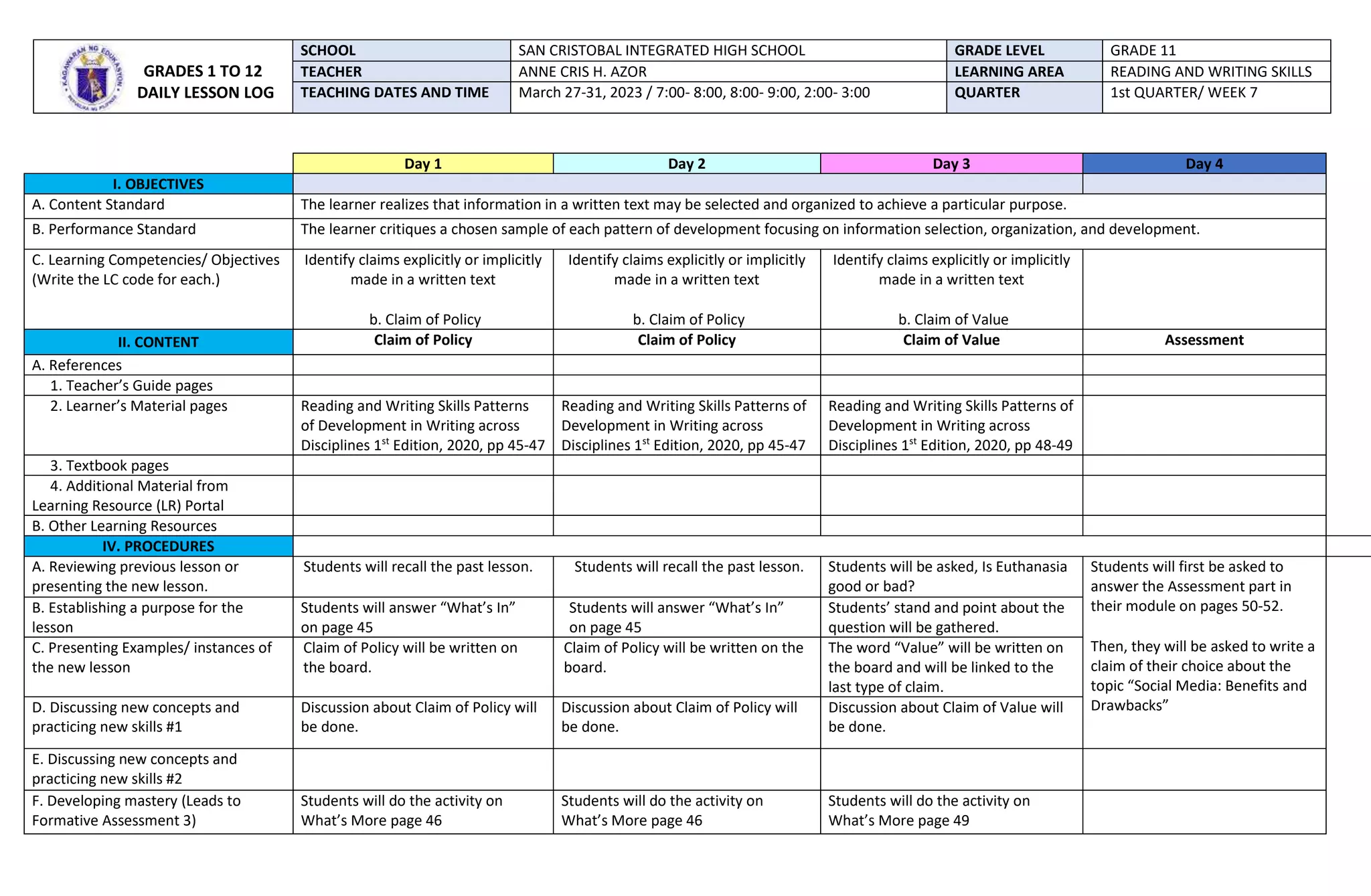 Day 1 Day 2 Day 3 Day 4
I. OBJECTIVES
A. Content Standard The learner realizes that information in a written text may be selected and organized to achieve a particular purpose.
B. Performance Standard The learner critiques a chosen sample of each pattern of development focusing on information selection, organization, and development.
C. Learning Competencies/ Objectives
(Write the LC code for each.)
Identify claims explicitly or implicitly
made in a written text
b. Claim of Policy
Identify claims explicitly or implicitly
made in a written text
b. Claim of Policy
Identify claims explicitly or implicitly
made in a written text
b. Claim of Value
II. CONTENT Claim of Policy Claim of Policy Claim of Value Assessment
A. References
1. Teacher’s Guide pages
2. Learner’s Material pages Reading and Writing Skills Patterns
of Development in Writing across
Disciplines 1st
Edition, 2020, pp 45-47
Reading and Writing Skills Patterns of
Development in Writing across
Disciplines 1st
Edition, 2020, pp 45-47
Reading and Writing Skills Patterns of
Development in Writing across
Disciplines 1st
Edition, 2020, pp 48-49
3. Textbook pages
4. Additional Material from
Learning Resource (LR) Portal
B. Other Learning Resources
IV. PROCEDURES
A. Reviewing previous lesson or
presenting the new lesson.
Students will recall the past lesson. Students will recall the past lesson. Students will be asked, Is Euthanasia
good or bad?
Students will first be asked to
answer the Assessment part in
their module on pages 50-52.
Then, they will be asked to write a
claim of their choice about the
topic “Social Media: Benefits and
Drawbacks”
B. Establishing a purpose for the
lesson
Students will answer “What’s In”
on page 45
Students will answer “What’s In”
on page 45
Students’ stand and point about the
question will be gathered.
C. Presenting Examples/ instances of
the new lesson
Claim of Policy will be written on
the board.
Claim of Policy will be written on the
board.
The word “Value” will be written on
the board and will be linked to the
last type of claim.
D. Discussing new concepts and
practicing new skills #1
Discussion about Claim of Policy will
be done.
Discussion about Claim of Policy will
be done.
Discussion about Claim of Value will
be done.
E. Discussing new concepts and
practicing new skills #2
F. Developing mastery (Leads to
Formative Assessment 3)
Students will do the activity on
What’s More page 46
Students will do the activity on
What’s More page 46
Students will do the activity on
What’s More page 49
GRADES 1 TO 12
DAILY LESSON LOG
SCHOOL SAN CRISTOBAL INTEGRATED HIGH SCHOOL GRADE LEVEL GRADE 11
TEACHER ANNE CRIS H. AZOR LEARNING AREA READING AND WRITING SKILLS
TEACHING DATES AND TIME March 27-31, 2023 / 7:00- 8:00, 8:00- 9:00, 2:00- 3:00 QUARTER 1st QUARTER/ WEEK 7
 