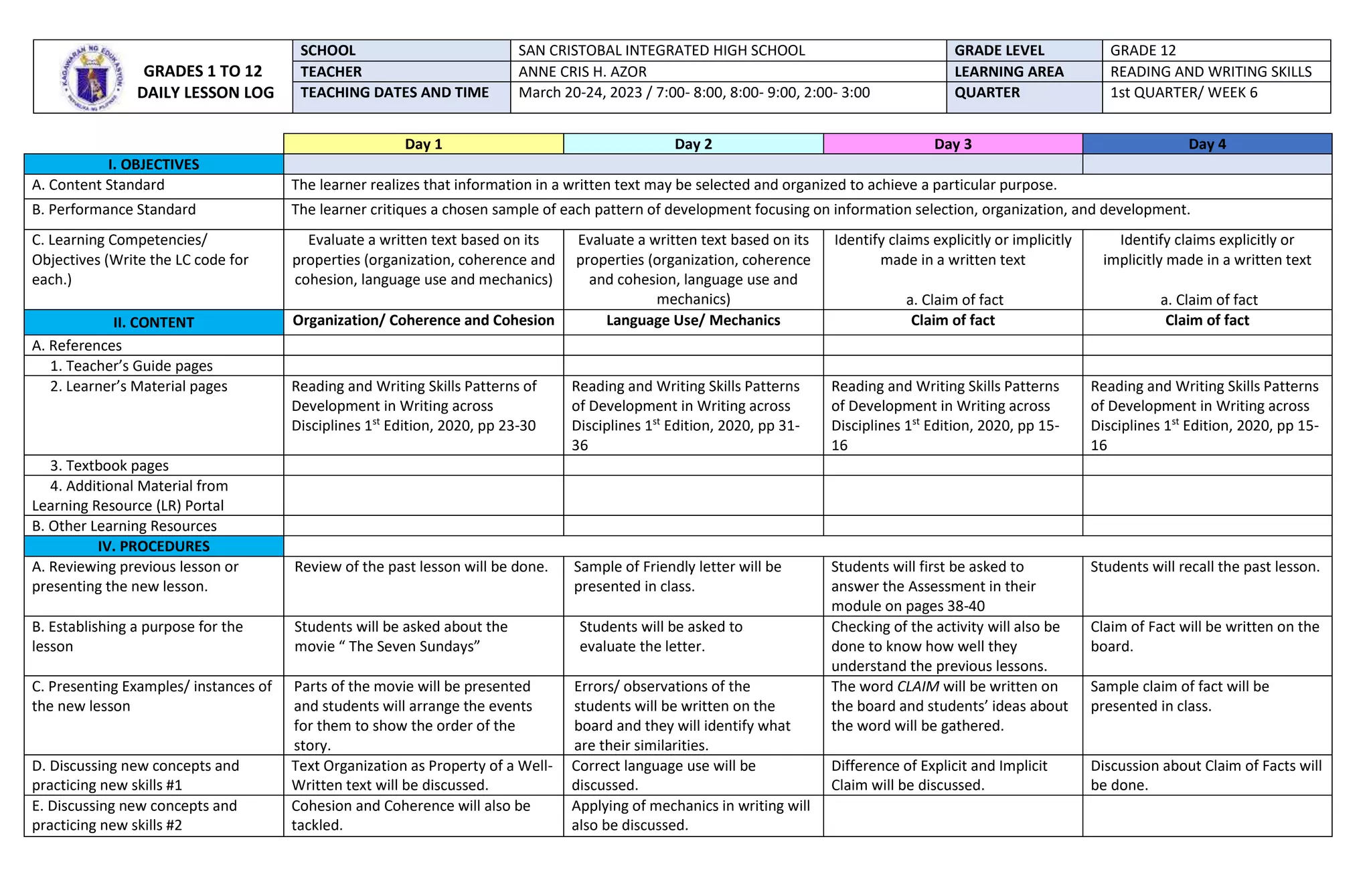 Day 1 Day 2 Day 3 Day 4
I. OBJECTIVES
A. Content Standard The learner realizes that information in a written text may be selected and organized to achieve a particular purpose.
B. Performance Standard The learner critiques a chosen sample of each pattern of development focusing on information selection, organization, and development.
C. Learning Competencies/
Objectives (Write the LC code for
each.)
Evaluate a written text based on its
properties (organization, coherence and
cohesion, language use and mechanics)
Evaluate a written text based on its
properties (organization, coherence
and cohesion, language use and
mechanics)
Identify claims explicitly or implicitly
made in a written text
a. Claim of fact
Identify claims explicitly or
implicitly made in a written text
a. Claim of fact
II. CONTENT Organization/ Coherence and Cohesion Language Use/ Mechanics Claim of fact Claim of fact
A. References
1. Teacher’s Guide pages
2. Learner’s Material pages Reading and Writing Skills Patterns of
Development in Writing across
Disciplines 1st
Edition, 2020, pp 23-30
Reading and Writing Skills Patterns
of Development in Writing across
Disciplines 1st
Edition, 2020, pp 31-
36
Reading and Writing Skills Patterns
of Development in Writing across
Disciplines 1st
Edition, 2020, pp 15-
16
Reading and Writing Skills Patterns
of Development in Writing across
Disciplines 1st
Edition, 2020, pp 15-
16
3. Textbook pages
4. Additional Material from
Learning Resource (LR) Portal
B. Other Learning Resources
IV. PROCEDURES
A. Reviewing previous lesson or
presenting the new lesson.
Review of the past lesson will be done. Sample of Friendly letter will be
presented in class.
Students will first be asked to
answer the Assessment in their
module on pages 38-40
Students will recall the past lesson.
B. Establishing a purpose for the
lesson
Students will be asked about the
movie “ The Seven Sundays”
Students will be asked to
evaluate the letter.
Checking of the activity will also be
done to know how well they
understand the previous lessons.
Claim of Fact will be written on the
board.
C. Presenting Examples/ instances of
the new lesson
Parts of the movie will be presented
and students will arrange the events
for them to show the order of the
story.
Errors/ observations of the
students will be written on the
board and they will identify what
are their similarities.
The word CLAIM will be written on
the board and students’ ideas about
the word will be gathered.
Sample claim of fact will be
presented in class.
D. Discussing new concepts and
practicing new skills #1
Text Organization as Property of a Well-
Written text will be discussed.
Correct language use will be
discussed.
Difference of Explicit and Implicit
Claim will be discussed.
Discussion about Claim of Facts will
be done.
E. Discussing new concepts and
practicing new skills #2
Cohesion and Coherence will also be
tackled.
Applying of mechanics in writing will
also be discussed.
GRADES 1 TO 12
DAILY LESSON LOG
SCHOOL SAN CRISTOBAL INTEGRATED HIGH SCHOOL GRADE LEVEL GRADE 12
TEACHER ANNE CRIS H. AZOR LEARNING AREA READING AND WRITING SKILLS
TEACHING DATES AND TIME March 20-24, 2023 / 7:00- 8:00, 8:00- 9:00, 2:00- 3:00 QUARTER 1st QUARTER/ WEEK 6
 