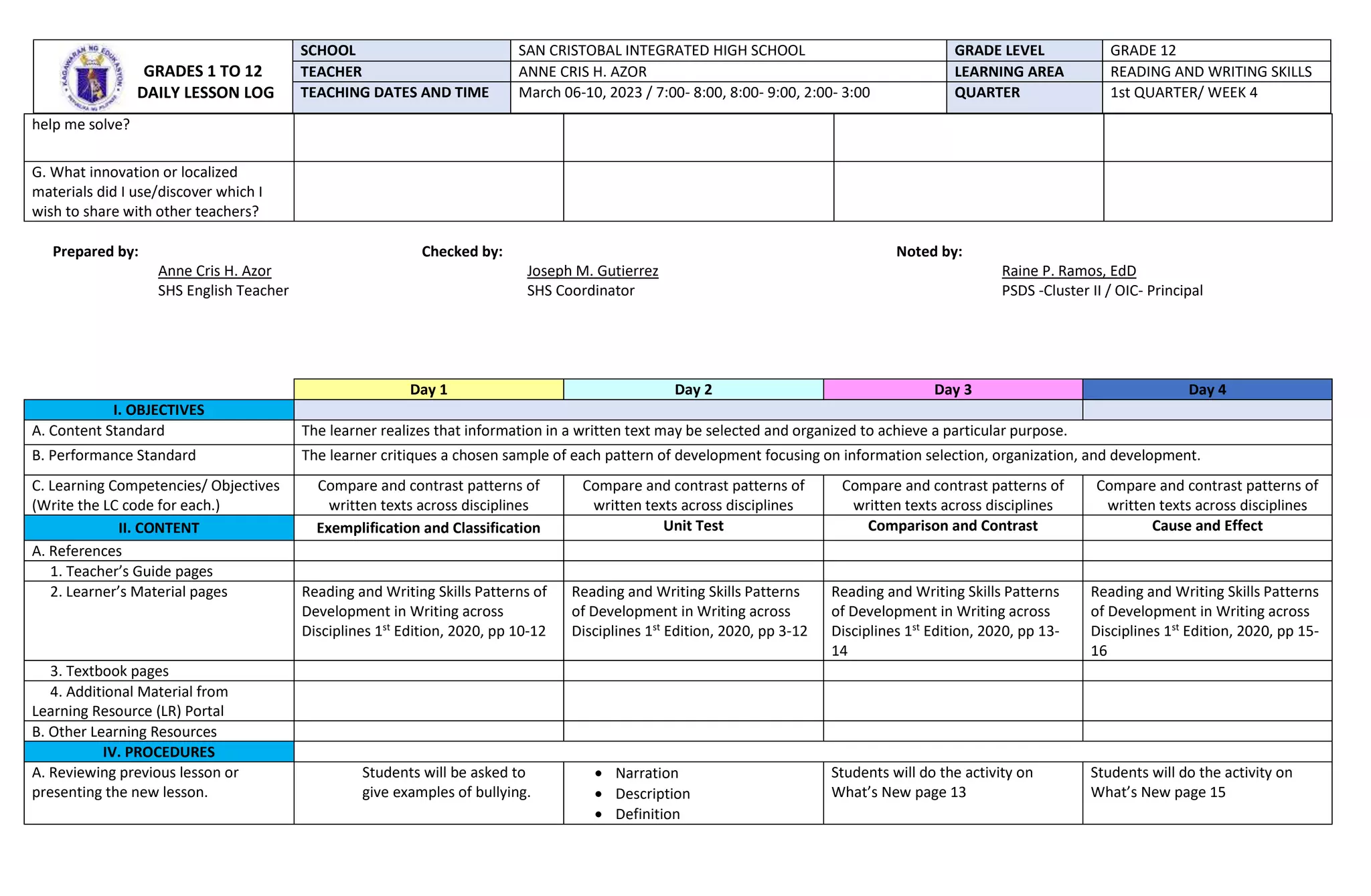 help me solve?
G. What innovation or localized
materials did I use/discover which I
wish to share with other teachers?
Prepared by: Checked by: Noted by:
Anne Cris H. Azor Joseph M. Gutierrez Raine P. Ramos, EdD
SHS English Teacher SHS Coordinator PSDS -Cluster II / OIC- Principal
Day 1 Day 2 Day 3 Day 4
I. OBJECTIVES
A. Content Standard The learner realizes that information in a written text may be selected and organized to achieve a particular purpose.
B. Performance Standard The learner critiques a chosen sample of each pattern of development focusing on information selection, organization, and development.
C. Learning Competencies/ Objectives
(Write the LC code for each.)
Compare and contrast patterns of
written texts across disciplines
Compare and contrast patterns of
written texts across disciplines
Compare and contrast patterns of
written texts across disciplines
Compare and contrast patterns of
written texts across disciplines
II. CONTENT Exemplification and Classification Unit Test Comparison and Contrast Cause and Effect
A. References
1. Teacher’s Guide pages
2. Learner’s Material pages Reading and Writing Skills Patterns of
Development in Writing across
Disciplines 1st
Edition, 2020, pp 10-12
Reading and Writing Skills Patterns
of Development in Writing across
Disciplines 1st
Edition, 2020, pp 3-12
Reading and Writing Skills Patterns
of Development in Writing across
Disciplines 1st
Edition, 2020, pp 13-
14
Reading and Writing Skills Patterns
of Development in Writing across
Disciplines 1st
Edition, 2020, pp 15-
16
3. Textbook pages
4. Additional Material from
Learning Resource (LR) Portal
B. Other Learning Resources
IV. PROCEDURES
A. Reviewing previous lesson or
presenting the new lesson.
Students will be asked to
give examples of bullying.
 Narration
 Description
 Definition
Students will do the activity on
What’s New page 13
Students will do the activity on
What’s New page 15
GRADES 1 TO 12
DAILY LESSON LOG
SCHOOL SAN CRISTOBAL INTEGRATED HIGH SCHOOL GRADE LEVEL GRADE 12
TEACHER ANNE CRIS H. AZOR LEARNING AREA READING AND WRITING SKILLS
TEACHING DATES AND TIME March 06-10, 2023 / 7:00- 8:00, 8:00- 9:00, 2:00- 3:00 QUARTER 1st QUARTER/ WEEK 4
 