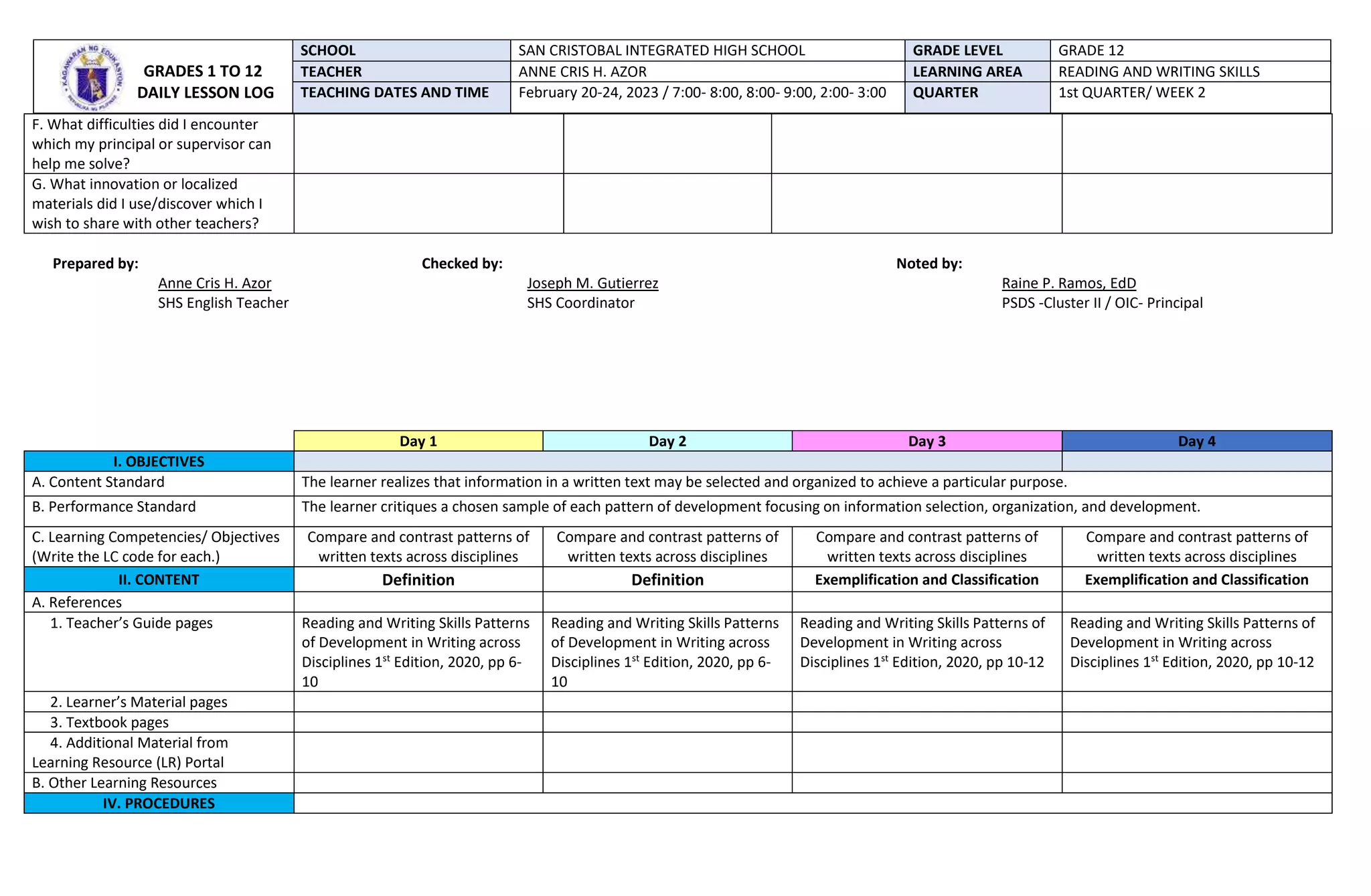 F. What difficulties did I encounter
which my principal or supervisor can
help me solve?
G. What innovation or localized
materials did I use/discover which I
wish to share with other teachers?
Prepared by: Checked by: Noted by:
Anne Cris H. Azor Joseph M. Gutierrez Raine P. Ramos, EdD
SHS English Teacher SHS Coordinator PSDS -Cluster II / OIC- Principal
Day 1 Day 2 Day 3 Day 4
I. OBJECTIVES
A. Content Standard The learner realizes that information in a written text may be selected and organized to achieve a particular purpose.
B. Performance Standard The learner critiques a chosen sample of each pattern of development focusing on information selection, organization, and development.
C. Learning Competencies/ Objectives
(Write the LC code for each.)
Compare and contrast patterns of
written texts across disciplines
Compare and contrast patterns of
written texts across disciplines
Compare and contrast patterns of
written texts across disciplines
Compare and contrast patterns of
written texts across disciplines
II. CONTENT Definition Definition Exemplification and Classification Exemplification and Classification
A. References
1. Teacher’s Guide pages Reading and Writing Skills Patterns
of Development in Writing across
Disciplines 1st
Edition, 2020, pp 6-
10
Reading and Writing Skills Patterns
of Development in Writing across
Disciplines 1st
Edition, 2020, pp 6-
10
Reading and Writing Skills Patterns of
Development in Writing across
Disciplines 1st
Edition, 2020, pp 10-12
Reading and Writing Skills Patterns of
Development in Writing across
Disciplines 1st
Edition, 2020, pp 10-12
2. Learner’s Material pages
3. Textbook pages
4. Additional Material from
Learning Resource (LR) Portal
B. Other Learning Resources
IV. PROCEDURES
GRADES 1 TO 12
DAILY LESSON LOG
SCHOOL SAN CRISTOBAL INTEGRATED HIGH SCHOOL GRADE LEVEL GRADE 12
TEACHER ANNE CRIS H. AZOR LEARNING AREA READING AND WRITING SKILLS
TEACHING DATES AND TIME February 20-24, 2023 / 7:00- 8:00, 8:00- 9:00, 2:00- 3:00 QUARTER 1st QUARTER/ WEEK 2
 