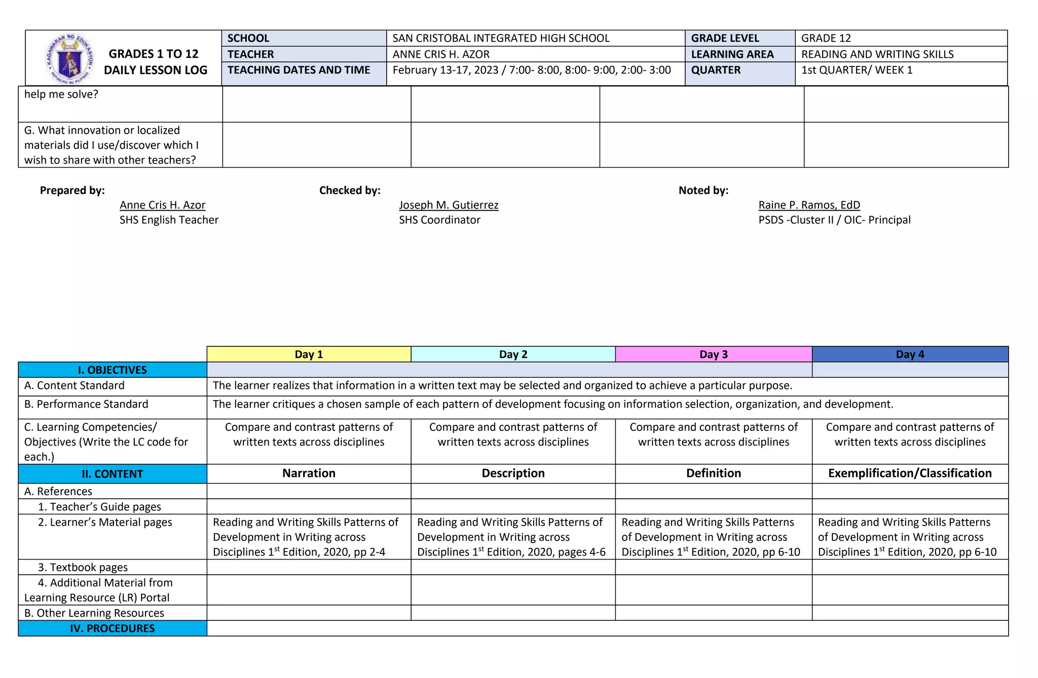 help me solve?
G. What innovation or localized
materials did I use/discover which I
wish to share with other teachers?
Prepared by: Checked by: Noted by:
Anne Cris H. Azor Joseph M. Gutierrez Raine P. Ramos, EdD
SHS English Teacher SHS Coordinator PSDS -Cluster II / OIC- Principal
Day 1 Day 2 Day 3 Day 4
I. OBJECTIVES
A. Content Standard The learner realizes that information in a written text may be selected and organized to achieve a particular purpose.
B. Performance Standard The learner critiques a chosen sample of each pattern of development focusing on information selection, organization, and development.
C. Learning Competencies/
Objectives (Write the LC code for
each.)
Compare and contrast patterns of
written texts across disciplines
Compare and contrast patterns of
written texts across disciplines
Compare and contrast patterns of
written texts across disciplines
Compare and contrast patterns of
written texts across disciplines
II. CONTENT Narration Description Definition Exemplification/Classification
A. References
1. Teacher’s Guide pages
2. Learner’s Material pages Reading and Writing Skills Patterns of
Development in Writing across
Disciplines 1st
Edition, 2020, pp 2-4
Reading and Writing Skills Patterns of
Development in Writing across
Disciplines 1st
Edition, 2020, pages 4-6
Reading and Writing Skills Patterns
of Development in Writing across
Disciplines 1st
Edition, 2020, pp 6-10
Reading and Writing Skills Patterns
of Development in Writing across
Disciplines 1st
Edition, 2020, pp 6-10
3. Textbook pages
4. Additional Material from
Learning Resource (LR) Portal
B. Other Learning Resources
IV. PROCEDURES
GRADES 1 TO 12
DAILY LESSON LOG
SCHOOL SAN CRISTOBAL INTEGRATED HIGH SCHOOL GRADE LEVEL GRADE 12
TEACHER ANNE CRIS H. AZOR LEARNING AREA READING AND WRITING SKILLS
TEACHING DATES AND TIME February 13-17, 2023 / 7:00- 8:00, 8:00- 9:00, 2:00- 3:00 QUARTER 1st QUARTER/ WEEK 1
 
