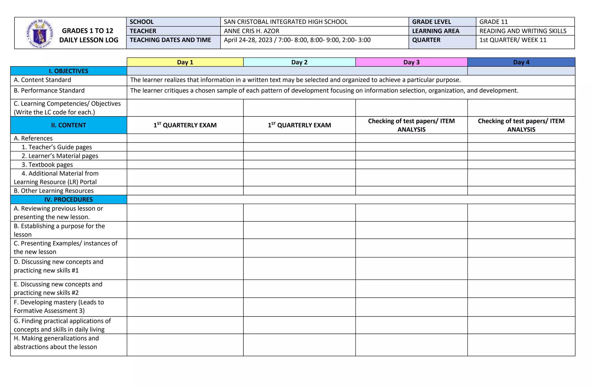 Day 1 Day 2 Day 3 Day 4
I. OBJECTIVES
A. Content Standard The learner realizes that information in a written text may be selected and organized to achieve a particular purpose.
B. Performance Standard The learner critiques a chosen sample of each pattern of development focusing on information selection, organization, and development.
C. Learning Competencies/ Objectives
(Write the LC code for each.)
II. CONTENT 1ST
QUARTERLY EXAM 1ST
QUARTERLY EXAM
Checking of test papers/ ITEM
ANALYSIS
Checking of test papers/ ITEM
ANALYSIS
A. References
1. Teacher’s Guide pages
2. Learner’s Material pages
3. Textbook pages
4. Additional Material from
Learning Resource (LR) Portal
B. Other Learning Resources
IV. PROCEDURES
A. Reviewing previous lesson or
presenting the new lesson.
B. Establishing a purpose for the
lesson
C. Presenting Examples/ instances of
the new lesson
D. Discussing new concepts and
practicing new skills #1
E. Discussing new concepts and
practicing new skills #2
F. Developing mastery (Leads to
Formative Assessment 3)
G. Finding practical applications of
concepts and skills in daily living
H. Making generalizations and
abstractions about the lesson
GRADES 1 TO 12
DAILY LESSON LOG
SCHOOL SAN CRISTOBAL INTEGRATED HIGH SCHOOL GRADE LEVEL GRADE 11
TEACHER ANNE CRIS H. AZOR LEARNING AREA READING AND WRITING SKILLS
TEACHING DATES AND TIME April 24-28, 2023 / 7:00- 8:00, 8:00- 9:00, 2:00- 3:00 QUARTER 1st QUARTER/ WEEK 11
 