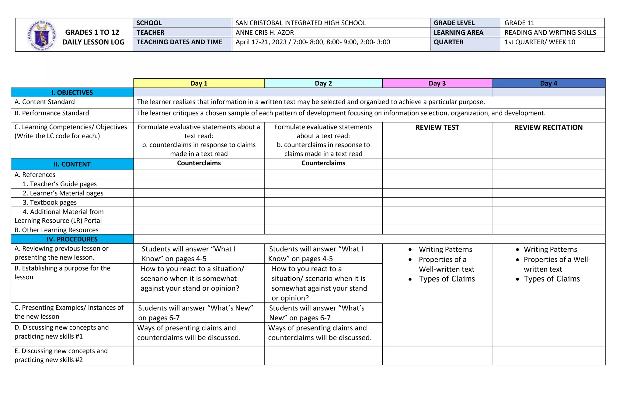 Day 1 Day 2 Day 3 Day 4
I. OBJECTIVES
A. Content Standard The learner realizes that information in a written text may be selected and organized to achieve a particular purpose.
B. Performance Standard The learner critiques a chosen sample of each pattern of development focusing on information selection, organization, and development.
C. Learning Competencies/ Objectives
(Write the LC code for each.)
Formulate evaluative statements about a
text read:
b. counterclaims in response to claims
made in a text read
Formulate evaluative statements
about a text read:
b. counterclaims in response to
claims made in a text read
REVIEW TEST REVIEW RECITATION
II. CONTENT Counterclaims Counterclaims
A. References
1. Teacher’s Guide pages
2. Learner’s Material pages
3. Textbook pages
4. Additional Material from
Learning Resource (LR) Portal
B. Other Learning Resources
IV. PROCEDURES
A. Reviewing previous lesson or
presenting the new lesson.
Students will answer “What I
Know” on pages 4-5
Students will answer “What I
Know” on pages 4-5
 Writing Patterns
 Properties of a
Well-written text
 Types of Claims
 Writing Patterns
 Properties of a Well-
written text
 Types of Claims
B. Establishing a purpose for the
lesson
How to you react to a situation/
scenario when it is somewhat
against your stand or opinion?
How to you react to a
situation/ scenario when it is
somewhat against your stand
or opinion?
C. Presenting Examples/ instances of
the new lesson
Students will answer “What’s New”
on pages 6-7
Students will answer “What’s
New” on pages 6-7
D. Discussing new concepts and
practicing new skills #1
Ways of presenting claims and
counterclaims will be discussed.
Ways of presenting claims and
counterclaims will be discussed.
E. Discussing new concepts and
practicing new skills #2
GRADES 1 TO 12
DAILY LESSON LOG
SCHOOL SAN CRISTOBAL INTEGRATED HIGH SCHOOL GRADE LEVEL GRADE 11
TEACHER ANNE CRIS H. AZOR LEARNING AREA READING AND WRITING SKILLS
TEACHING DATES AND TIME April 17-21, 2023 / 7:00- 8:00, 8:00- 9:00, 2:00- 3:00 QUARTER 1st QUARTER/ WEEK 10
 