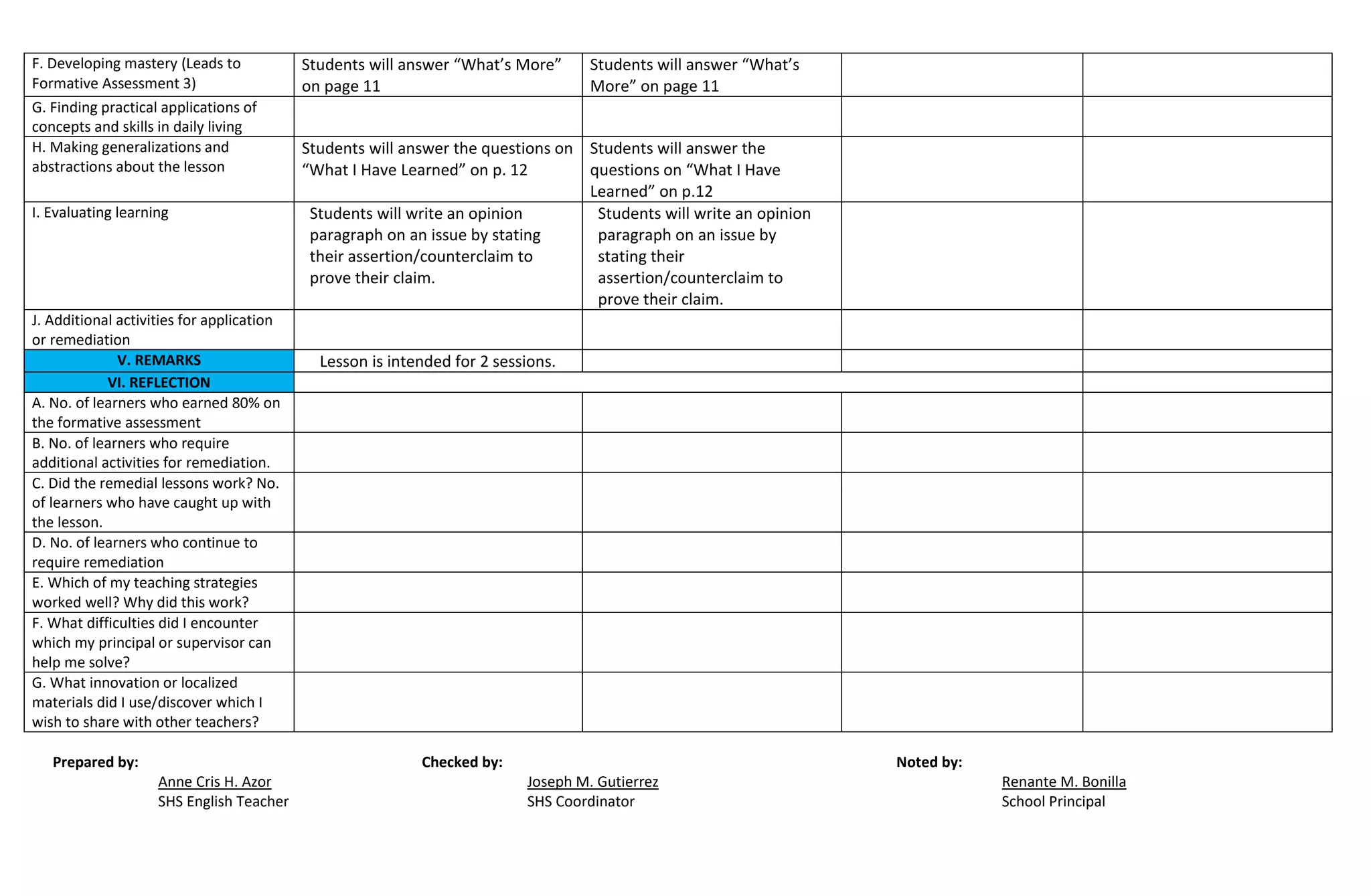 F. Developing mastery (Leads to
Formative Assessment 3)
Students will answer “What’s More”
on page 11
Students will answer “What’s
More” on page 11
G. Finding practical applications of
concepts and skills in daily living
H. Making generalizations and
abstractions about the lesson
Students will answer the questions on
“What I Have Learned” on p. 12
Students will answer the
questions on “What I Have
Learned” on p.12
I. Evaluating learning Students will write an opinion
paragraph on an issue by stating
their assertion/counterclaim to
prove their claim.
Students will write an opinion
paragraph on an issue by
stating their
assertion/counterclaim to
prove their claim.
J. Additional activities for application
or remediation
V. REMARKS Lesson is intended for 2 sessions.
VI. REFLECTION
A. No. of learners who earned 80% on
the formative assessment
B. No. of learners who require
additional activities for remediation.
C. Did the remedial lessons work? No.
of learners who have caught up with
the lesson.
D. No. of learners who continue to
require remediation
E. Which of my teaching strategies
worked well? Why did this work?
F. What difficulties did I encounter
which my principal or supervisor can
help me solve?
G. What innovation or localized
materials did I use/discover which I
wish to share with other teachers?
Prepared by: Checked by: Noted by:
Anne Cris H. Azor Joseph M. Gutierrez Renante M. Bonilla
SHS English Teacher SHS Coordinator School Principal
 