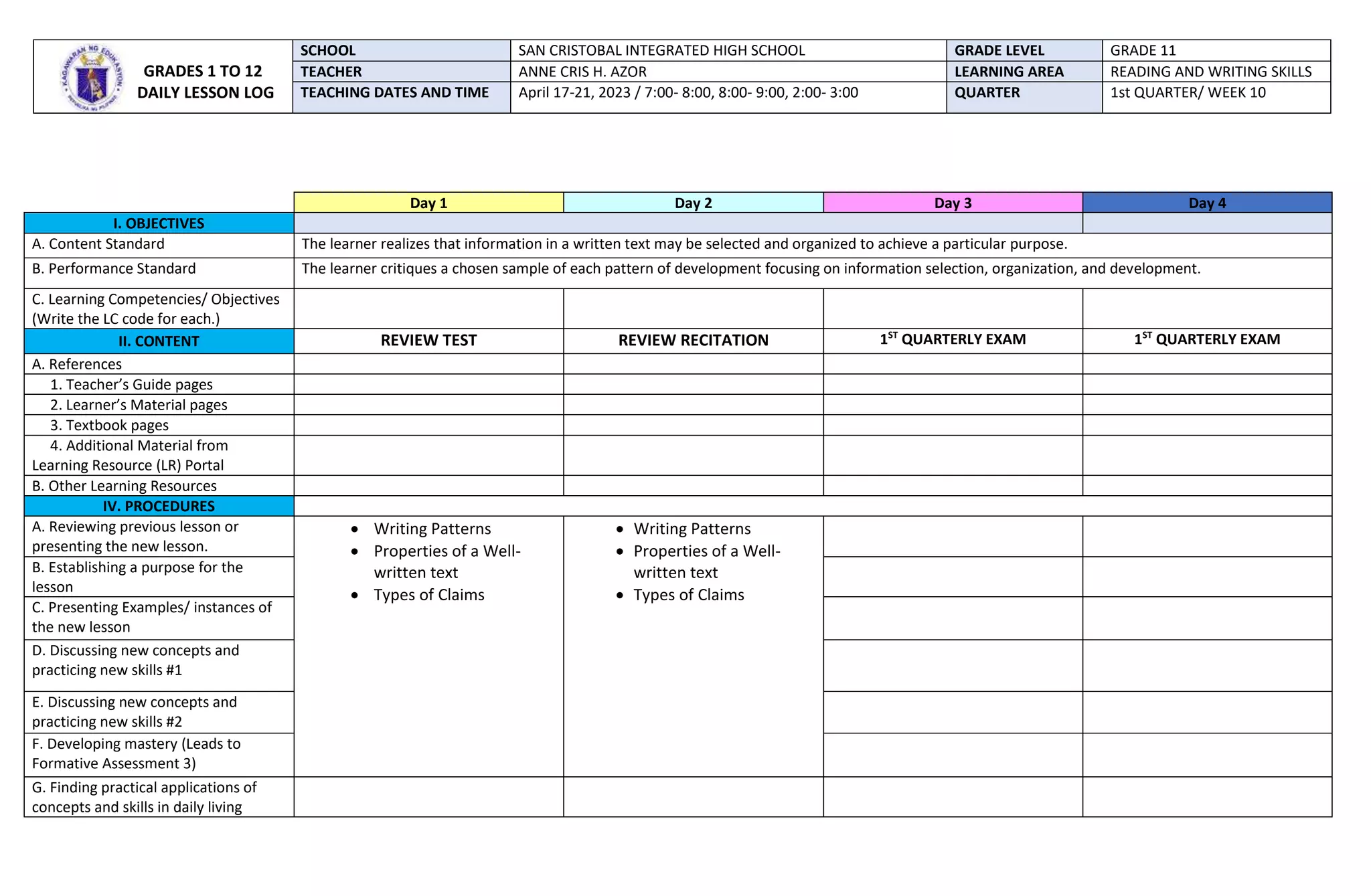 Day 1 Day 2 Day 3 Day 4
I. OBJECTIVES
A. Content Standard The learner realizes that information in a written text may be selected and organized to achieve a particular purpose.
B. Performance Standard The learner critiques a chosen sample of each pattern of development focusing on information selection, organization, and development.
C. Learning Competencies/ Objectives
(Write the LC code for each.)
II. CONTENT REVIEW TEST REVIEW RECITATION 1ST
QUARTERLY EXAM 1ST
QUARTERLY EXAM
A. References
1. Teacher’s Guide pages
2. Learner’s Material pages
3. Textbook pages
4. Additional Material from
Learning Resource (LR) Portal
B. Other Learning Resources
IV. PROCEDURES
A. Reviewing previous lesson or
presenting the new lesson.
 Writing Patterns
 Properties of a Well-
written text
 Types of Claims
 Writing Patterns
 Properties of a Well-
written text
 Types of Claims
B. Establishing a purpose for the
lesson
C. Presenting Examples/ instances of
the new lesson
D. Discussing new concepts and
practicing new skills #1
E. Discussing new concepts and
practicing new skills #2
F. Developing mastery (Leads to
Formative Assessment 3)
G. Finding practical applications of
concepts and skills in daily living
GRADES 1 TO 12
DAILY LESSON LOG
SCHOOL SAN CRISTOBAL INTEGRATED HIGH SCHOOL GRADE LEVEL GRADE 11
TEACHER ANNE CRIS H. AZOR LEARNING AREA READING AND WRITING SKILLS
TEACHING DATES AND TIME April 17-21, 2023 / 7:00- 8:00, 8:00- 9:00, 2:00- 3:00 QUARTER 1st QUARTER/ WEEK 10
 