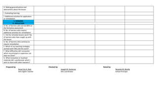 H. Making generalizations and
abstractions about the lesson
I. Evaluating learning
J. Additional activities for application
or remediation
V. REMARKS
VI. REFLECTION
A. No. of learners who earned 80% on
the formative assessment
B. No. of learners who require
additional activities for remediation.
C. Did the remedial lessons work? No.
of learners who have caught up with
the lesson.
D. No. of learners who continue to
require remediation
E. Which of my teaching strategies
worked well? Why did this work?
F. What difficulties did I encounter
which my principal or supervisor can
help me solve?
G. What innovation or localized
materials did I use/discover which I
wish to share with other teachers?
Prepared by: Checked by: Noted by:
Anne Cris H. Azor Joseph M. Gutierrez Renante M. Bonilla
SHS English Teacher SHS Coordinator School Principal
 