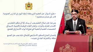 3
«
‫السؤال‬‫نطرح‬
:
‫العموم‬‫س‬‫ر‬‫املدا‬‫في‬ ،‫اليوم‬‫أبناؤنا‬‫يتلقاه‬ ‫الذي‬‫التعليم‬‫هل‬
،‫ية‬
‫؟‬ ‫مستقبلهم‬‫ضمان‬‫على‬‫قادر‬
...
‫من‬‫املتعلم‬‫تمكين‬‫إلى‬‫أوال‬‫يهدف‬ ‫أن‬ ‫يجب‬ ‫التعليم‬‫إصالح‬‫فإن‬،‫هنا‬‫ومن‬
‫في‬‫السيما‬،‫واألجنبية‬ ‫الوطنية‬‫اللغات‬‫وإتقان‬،‫ات‬‫ر‬‫واملها‬‫ف‬‫ر‬‫املعا‬‫اكتساب‬
‫املجتمع‬‫في‬‫االندماج‬ ‫أبواب‬‫له‬‫تفتح‬ ‫التي‬‫والتقنية‬ ‫العلمية‬‫التخصصات‬
،
...
‫الجميع‬‫على‬ ‫يجب‬‫فإنه‬،‫لإلصالح‬‫اتيجي‬‫ر‬‫االست‬‫ر‬‫للمنظو‬‫النجاح‬‫ولضمان‬
‫تنفيذه‬‫في‬ ‫الجاد‬‫اط‬‫ر‬‫واالنخ‬ ،‫تملكه‬
.
»
‫السامي‬‫امللكي‬‫الخطاب‬‫من‬‫مقتطف‬
30
‫يوليوز‬
2015
‫السادسة‬ ‫ى‬‫الذكر‬ ‫بمناسبة‬
‫املنعمين‬ ‫أسالفه‬‫عرش‬‫جاللته‬ ‫العتالء‬‫عشرة‬
 