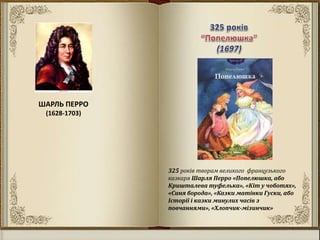 ШАРЛЬ ПЕРРО
(1628-1703)
325 років творам великого французького
казкаря Шарля Перро «Попелюшка, або
Кришталева туфелька», «Кіт у чоботях»,
«Синя борода», «Казки матінки Гуски, або
Історії і казки минулих часів з
повчаннями», «Хлопчик-мізинчик»
 