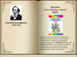 ГАНС КРІСТІАН АНДЕРСЕН
(1805-1875)
Казка про те, як шахраїв та підлабузників
викрив маленький хлопчик, посоромивши
самого короля. В українській мові фраза
хлопчика, який викрив «вбрання» короля, - «А
король - голий!» - стала крилатим виразом.
Її вживають, коли розкриваються якісь
непривабливі або нереальні властивості
обговорюваної людини або об'єкта
 