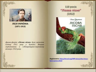 Аудіокнига: https://4read.org/1809-ukrayinka-lesya-
lsova-psnya.html
Драма-феєрія «Лісова пісня» була написана
влітку 1911 року у Кутаїсі. Вперше
опублікована в «Літературно-науковому
віснику» 1912 року.
ЛЕСЯ УКРАЇНКА
(1871-1913)
 
