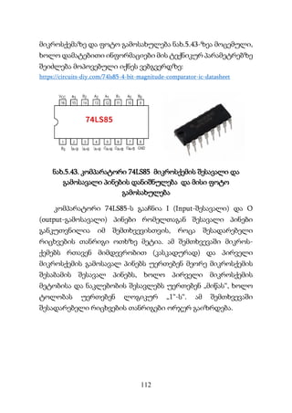 112
მიკროსქემაზე და ფოტო გამოსახულება ნახ.5.43-ზეა მოცემული,
ხოლო დამატებითი ინფორმაციები მის ტექნიკურ პარამეტრებზე
შეიძლება მოპოვებული იქნეს ვებგვერდზე:
https://circuits-diy.com/74ls85-4-bit-magnitude-comparator-ic-datasheet
ნახ.5.43. კომპარატორი 74LS85 მიკროსქემის შესავალი და
გამოსავალი პინების დანიშნულება და მისი ფოტო
გამოსახულება
კომპარატორი 74LS85-ს გააჩნია I (Input-შესავალი) და O
(output-გამოსავალი) პინები რომელთაგან შესავალი პინები
განკუთვნილია იმ შემთხვევისთვის, როცა შესადარებელი
რიცხვების თანრიგი ოთხზე მეტია. ამ შემთხვევაში მიკროს-
ქემებს რთავენ მიმდევრობით (კასკადურად) და პირველი
მიკროსქემის გამოსავალ პინებს უერთებენ მეორე მიკროსქემის
შესაბამის შესავალ პინებს, ხოლო პირველი მიკროსქემის
მეტობისა და ნაკლებობის შესავლებს უერთებენ „მიწას“, ხოლო
ტოლობას უერთებენ ლოგიკურ „1“-ს“. ამ შემთხვევაში
შესადარებელი რიცხვების თანრიგები ორჯერ გაიზრდება.
 