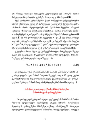 51
ეს ორივე ცვლადი განიცდის ცვლილებას და ამიტომ ისინი
სრულად ამოვარდება. გვრჩება მხოლოდ კომბინაცია 𝐂
̅ 𝐃.
მე-5 კონტური აერთიანებს 4 წევრ, რომლებიც განლაგებულნი
არიან ცხრილის უკიდურეს ზედა და უკიდურეს ქვედა რიგებში,
ამასთან ისინი მდებარეობენ ორ შესაბამის სვეტში, ამიტომ
კარნოს ცხრილის თვისების თანახმად ისინი შეიძლება გაერ-
თიანდნენ ერთ კონტურში. ამ კონტურის შესაბამისი რიგებია 𝐀
̅ 𝐁
̅
და 𝐀 𝐁
̅, ამ ორ კომბინაციაში იცვლება 𝐀 და 𝐀
̅ და შესაბამისად
იგი ამოვარდება. დარჩება მხოლოდ 𝐁
̅. კონტურს აქვს ორი სვეტი
CD და 𝐂
̅ 𝐃, სადაც იცვლება C და 𝐂
̅, იგი ამოვარდება და დარჩება
მხოლოდ D. საბოლოოდ მე-5 კონტურისთვის დაგვრჩება 𝐁
̅ D.
გავაერთიანოთ ხუთივე კონტურისათვის მიღებული შედე-
გები და მივიღებთ მოცემული ლოგიკური ფუნქციის მინიმი-
ზებულ გამოსახულებას (ფორმულა 16)
Y = 𝐀
̅ B 𝐃
̅ + 𝐀 𝐁
̅ + A D + 𝐂
̅ 𝐃 + 𝐁
̅ D (4.16)
თუ შევადარებთ ერთმანეთს 4.15 და 4.16 გამოსახულებებს აშ-
კარად დავინახავთ მინიმიზაციის შედეგს. თუ 4.15 ლოგიკური
გამოსახულების რეალიზაციისათვის გვჭირდებოდა 25 ლოგი-
კური ოპერაცია მინიმიზაციის შემდეგ საკმარისია მხოლოდ 13.
4.3. რთული ლოგიკური სქემების სინთეზი
მინიმიზაციის გამოყენებით
როგორც გავარკვიეთ რთული ფუნქციების მიმართ მინიმი-
ზაციის ალგებრული მეთოდისა ან/და კარნოს ბარათების
მეთოდის გამოყენება მნიშვნელოვნად ამარტივებს რთული
ლოგიკური გამოსახულების სინთეზს. იგივე შეიძლება ითქვას
 