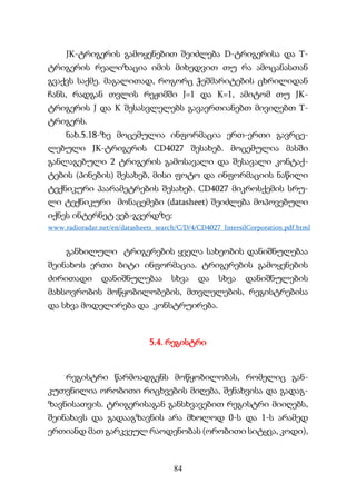 84
JK-ტრიგერის გამოყენებით შეიძლება D-ტრიგერისა და T-
ტრიგერის რეალიზაცია იმის მიხედვით თუ რა ამოცანასთან
გვაქვს საქმე. მაგალითად, როგორც ჭეშმარიტების ცხრილიდან
ჩანს, რადგან თვლის რეჟიმში J=1 და K=1, ამიტომ თუ JK-
ტრიგერის J და K შესასვლელებს გავაერთიანებთ მივიღებთ T-
ტრიგერს.
ნახ.5.18-ზე მოცემულია ინფორმაცია ერთ-ერთი გავრცე-
ლებული JK-ტრიგერის CD4027 შესახებ. მოცემულია მასში
განლაგებული 2 ტრიგერის გამოსავალი და შესავალი კონტაქ-
ტების (პინების) შესახებ, მისი ფოტო და ინფორმაციის ნაწილი
ტექნიკური პაარამეტრების შესახებ. CD4027 მიკროსქემის სრუ-
ლი ტექნიკური მონაცემები (datasheet) შეიძლება მოპოვებული
იქნეს ინტერნეტ ვებ-გვერდზე:
www.radioradar.net/en/datasheets_search/C/D/4/CD4027_IntersilCorporation.pdf.html
განხილული ტრიგერების ყველა სახეობის დანიშნულებაა
შეინახოს ერთი ბიტი ინფორმაცია. ტრიგერების გამოყენების
ძირითადი დანიშნულებაა სხვა და სხვა დანიშნულების
მახსოვრობის მოწყობილობების, მთვლელების, რეგისტრებისა
და სხვა მოდელირება და კონსტრუირება.
5.4. რეგისტრი
რეგისტრი წარმოადგენს მოწყობილობას, რომელიც გან-
კუთვნილია ორობითი რიცხვების მიღება, შენახვისა და გადაგ-
ზავნისათვის. ტრიგერისაგან განსხვავებით რეგისტრი მიიღებს,
შეინახავს და გადააგზავნის არა მხოლოდ 0-ს და 1-ს არამედ
ერთიანდ მათ გარკვეულ რაოდენობას (ორობითი სიტყვა, კოდი),
 