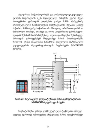 94
სხვადასხვა მოწყობილობებს და კონკრეტულად კალკულა-
ტორის შიფრატორს აქვს შესასვლელი პინების უფრო მეტი
რაოდენობა, ვინაიდან ციფრების გარდა მასში რამდენიმე
არითმეტიკული სიმბოლოების (ოპერაციების) შეტანაა კიდევ
საჭირო. მაშასადამე, საჭიროა არა მხოლოდ ორობითი ფორმით
მოცემული რიცხვი, არამედ საჭიროა კოდირების გამოსასვლე-
ლიდან შესაბამისი ბრძანებებიც. ასეთი და მსგავსი შემთხვევე-
ბისათვის გამოიყენებენ სხვადასხვა სახის შიფრატორებს,
რომლის ერთი მაგალითი ნახაზზეა მოცემული მატრიცული
კლავიატურის რეალიზაციისათვის მიკროსქემა MM74C922
ბაზაზე .
ნახ.5.27. მატრიცული კლავიატურა და მისი დეშიფრატორით
MM74C922რეალიზაციის სქემა
შიფრატორები, გარდა კომპიუტერული ტექნიკისა, პრაქტი-
კულად ფართოდ გამოიყენება სხვადასხვა სახის ელექტრონულ
 