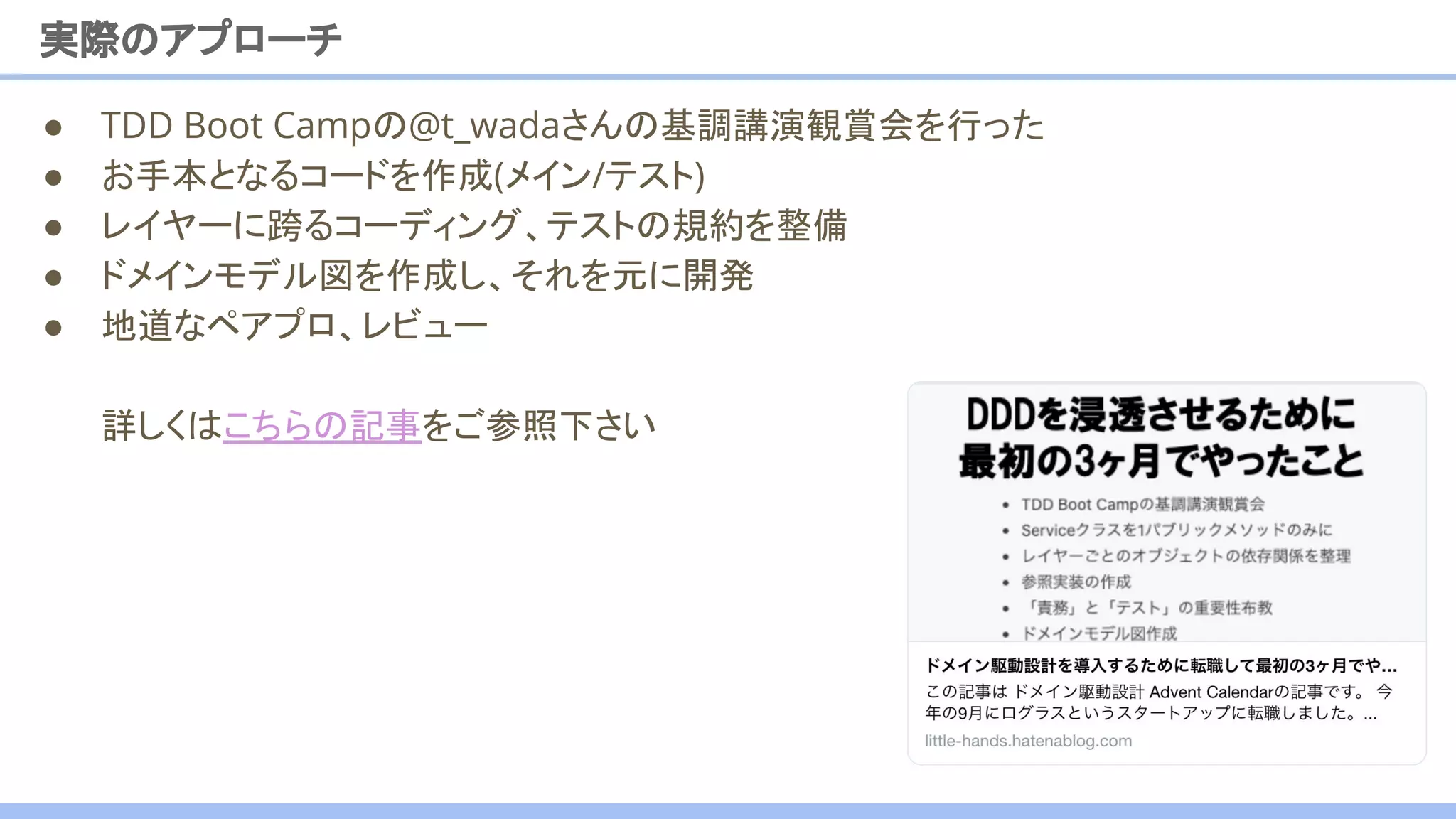 実際のアプローチ
● TDD Boot Campの@t_wadaさんの基調講演観賞会を行った
● お手本となるコードを作成(メイン/テスト)
● レイヤーに跨るコーディング、テストの規約を整備
● ドメインモデル図を作成し、それを元に開発
● 地道なペアプロ、レビュー
詳しくはこちらの記事をご参照下さい
21
 