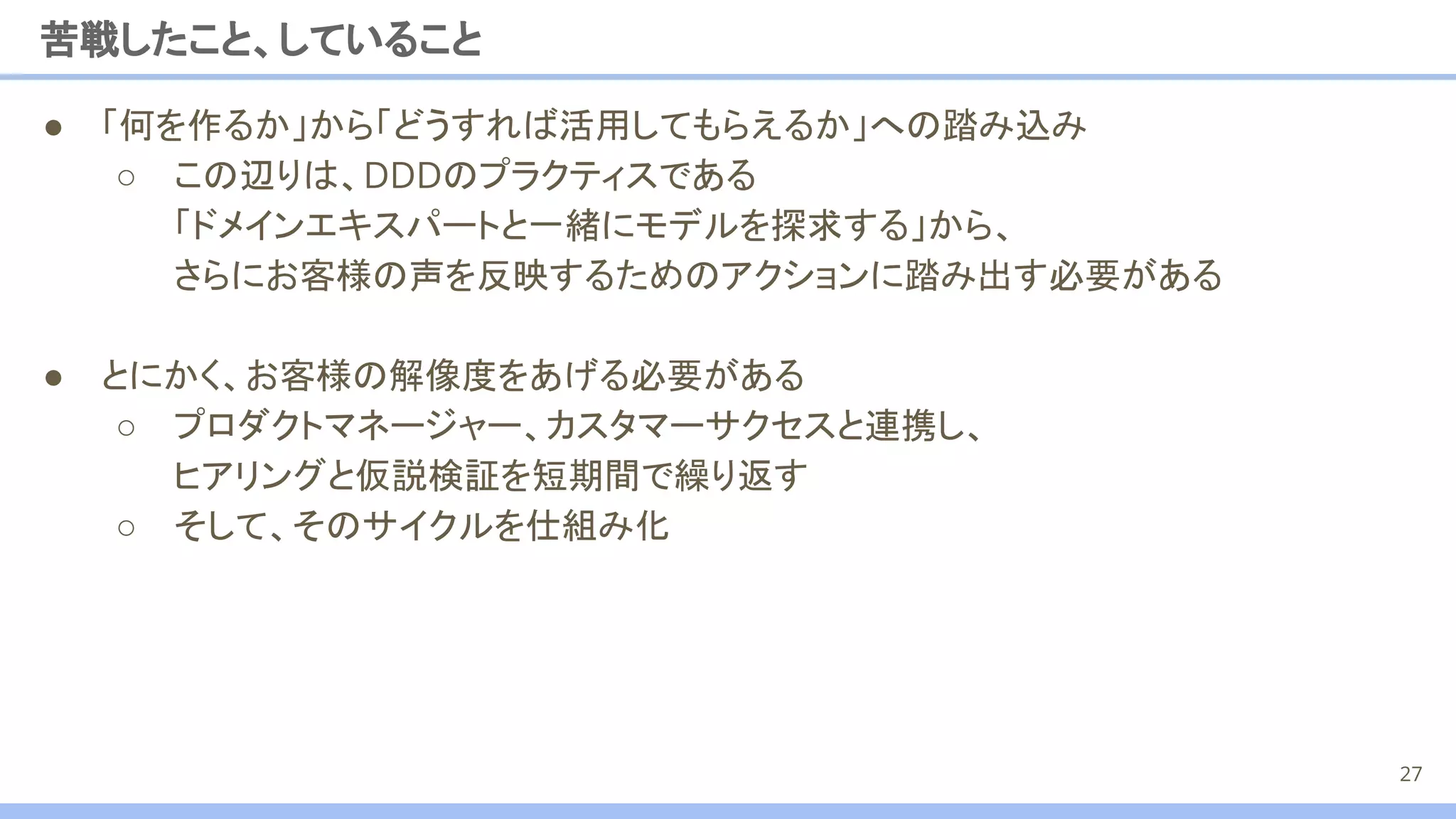 ● 「何を作るか」から「どうすれば活用してもらえるか」への踏み込み
○ この辺りは、DDDのプラクティスである
「ドメインエキスパートと一緒にモデルを探求する」から、
さらにお客様の声を反映するためのアクションに踏み出す必要がある
● とにかく、お客様の解像度をあげる必要がある
○ プロダクトマネージャー、カスタマーサクセスと連携し、
ヒアリングと仮説検証を短期間で繰り返す
○ そして、そのサイクルを仕組み化
苦戦したこと、していること
27
 