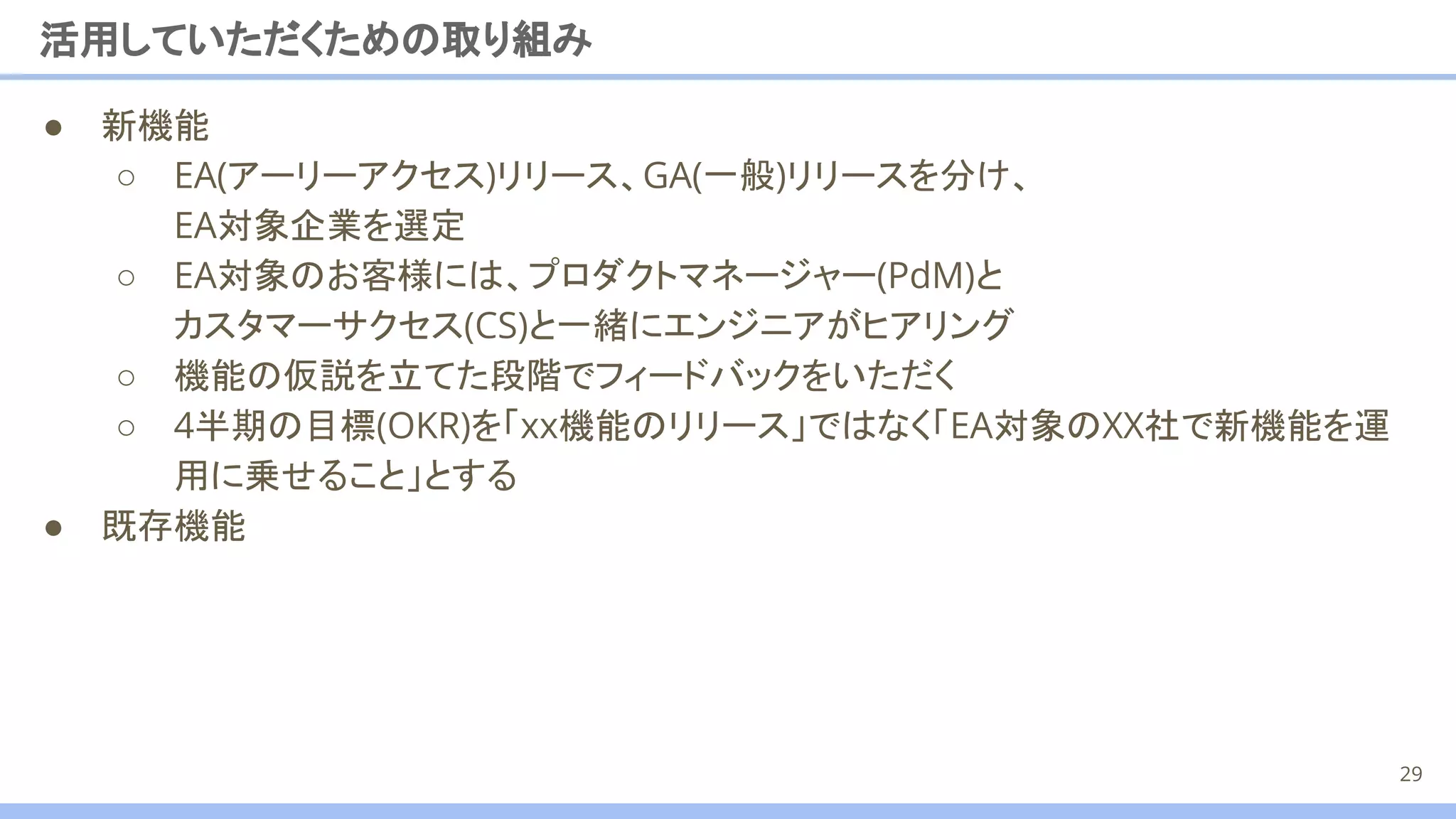 ● 新機能
○ EA(アーリーアクセス)リリース、GA(一般)リリースを分け、
EA対象企業を選定
○ EA対象のお客様には、プロダクトマネージャー(PdM)と
カスタマーサクセス(CS)と一緒にエンジニアがヒアリング
○ 機能の仮説を立てた段階でフィードバックをいただく
○ 4半期の目標(OKR)を「xx機能のリリース」ではなく「EA対象のXX社で新機能を運
用に乗せること」とする
● 既存機能
活用していただくための取り組み
29
 