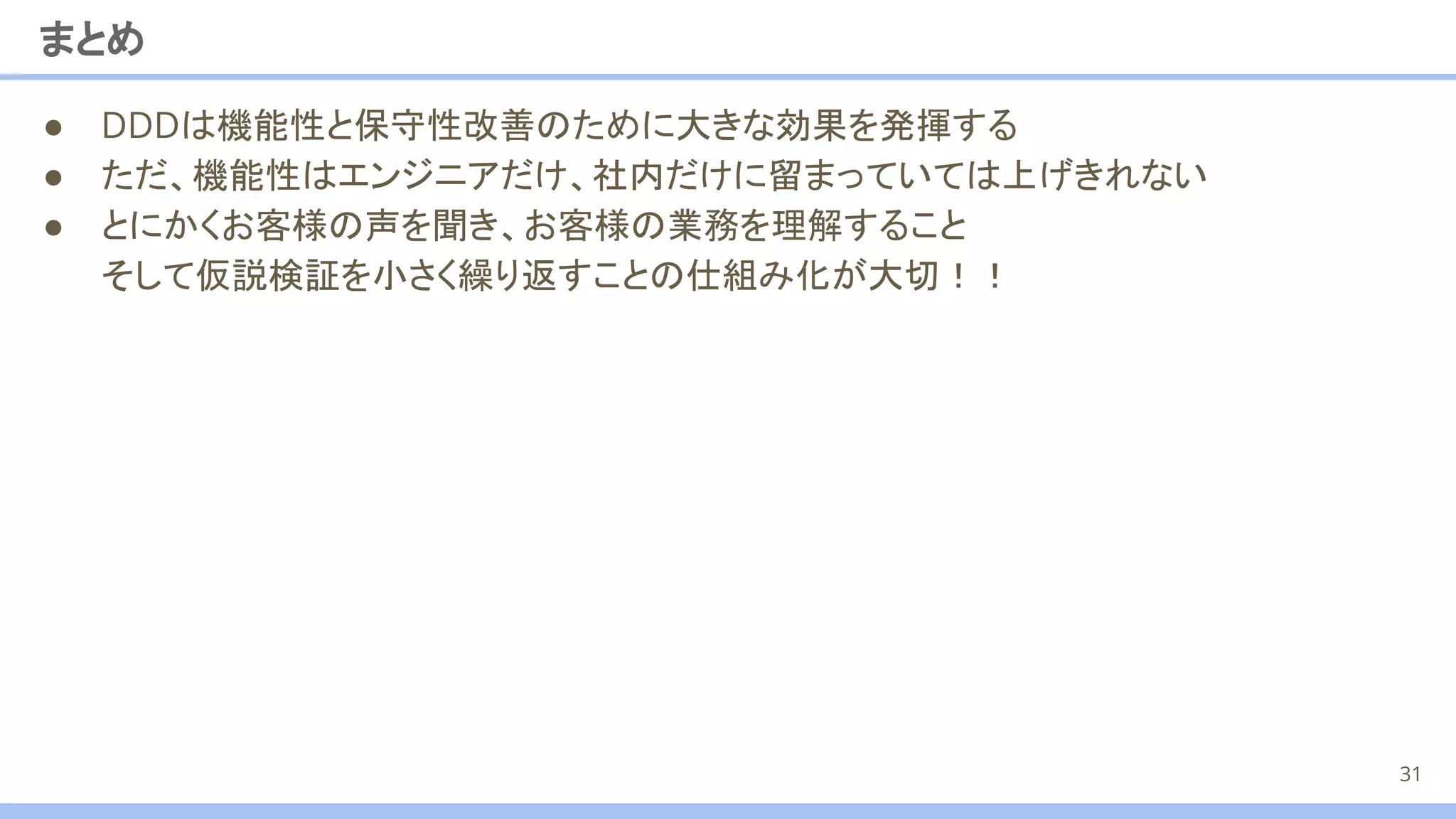まとめ
● DDDは機能性と保守性改善のために大きな効果を発揮する
● ただ、機能性はエンジニアだけ、社内だけに留まっていては上げきれない
● とにかくお客様の声を聞き、お客様の業務を理解すること
そして仮説検証を小さく繰り返すことの仕組み化が大切！！
31
 