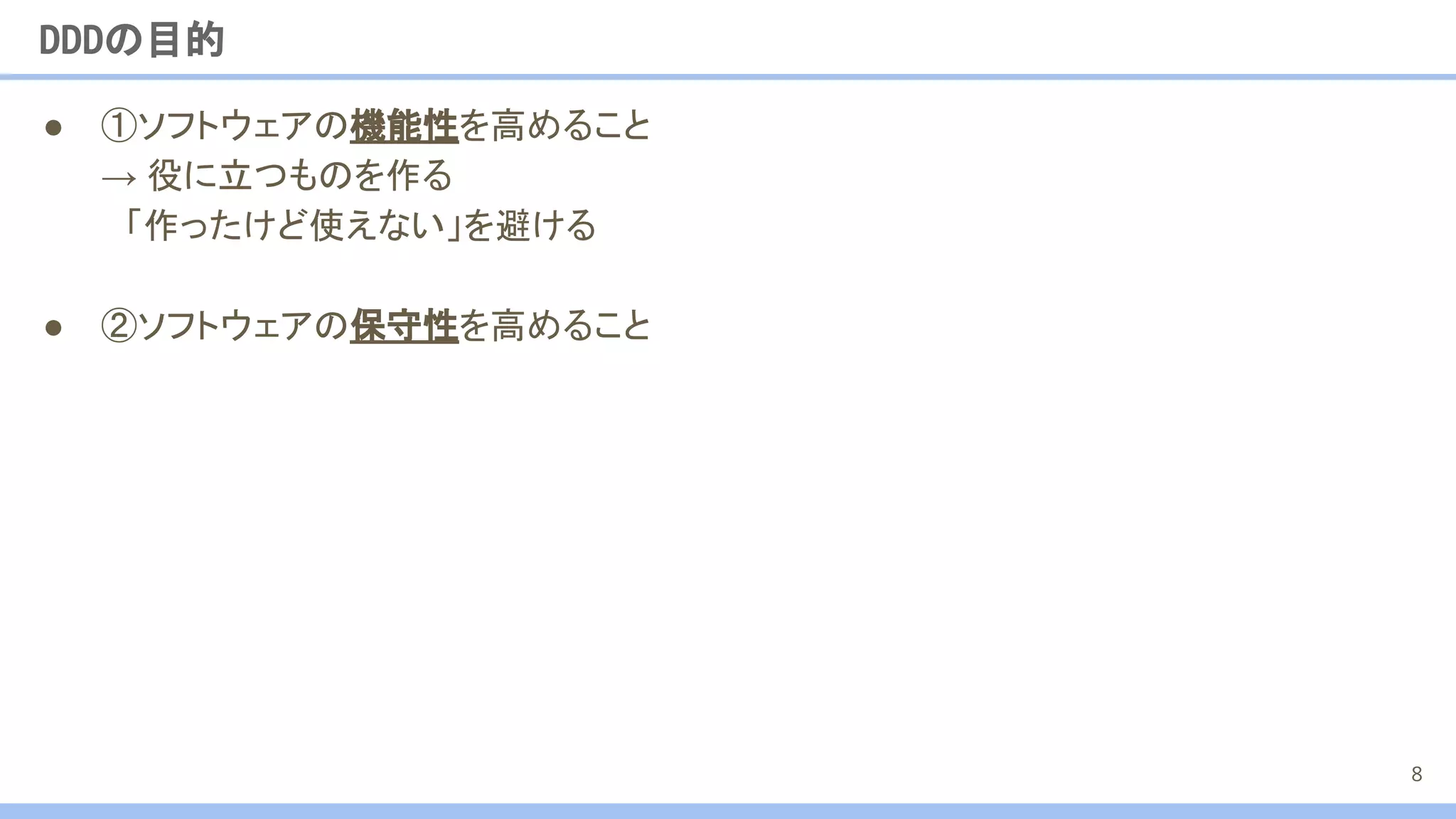 ● ①ソフトウェアの機能性を高めること
→ 役に立つものを作る
　「作ったけど使えない」を避ける
● ②ソフトウェアの保守性を高めること
DDDの目的
8
 