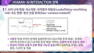 1.
1. HUMAN-AI INTERACTION 전략
7. AI의 난제 해결: 과소적합-과적합의 위험성(underfitting-overfitting
risk) 또는 편향-분산 상충 문제(bias-variance tradeoff)
17
Copyright 2022. 최병호 all rights reserved.
7/7
[이미지 출처] http://www.aitimes.kr/news/articleView.html?idxno=23868&fbclid=IwAR1VYcR40jPNWX4iaKHPfiIIe1Xy0KTo3DdClY1VSr62vMZHoUiObwLSsw4
출처: Dongjae Kim, Jaeseung Jeong, Sang Wan Lee, Prefrontal solution to the bias-variance tradeoffduring reinforcement learning, 2020.12, https://www.biorxiv.org/content/10.1101/2020.12.23.424258v1.full.pdf
사람은 현재 주어진 문제에 집중하면서도(과소적합 문제 해결), 문제에
과하게 집착하지 않고(과적합 문제 해결) 변하는 상황에 맞게 유동적 대처
현실의 다양한 상충적 상황 해결 가능성 높음(메타 강화학습 모델): 교육,
중독, 디자인 등 적용
 