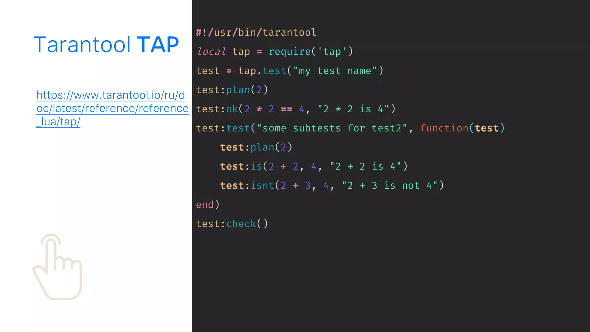 #!/usr/bin/tarantool
local tap = require('tap')
test = tap.test("my test name")
test:plan(2)
test:ok(2 * 2 == 4, "2 * 2 is 4")
test:test("some subtests for test2", function(test)
test:plan(2)
test:is(2 + 2, 4, "2 + 2 is 4")
test:isnt(2 + 3, 4, "2 + 3 is not 4")
end)
test:check()
Tarantool
https://www.tarantool.io/ru/d
oc/latest/reference/reference
_lua/tap/
 