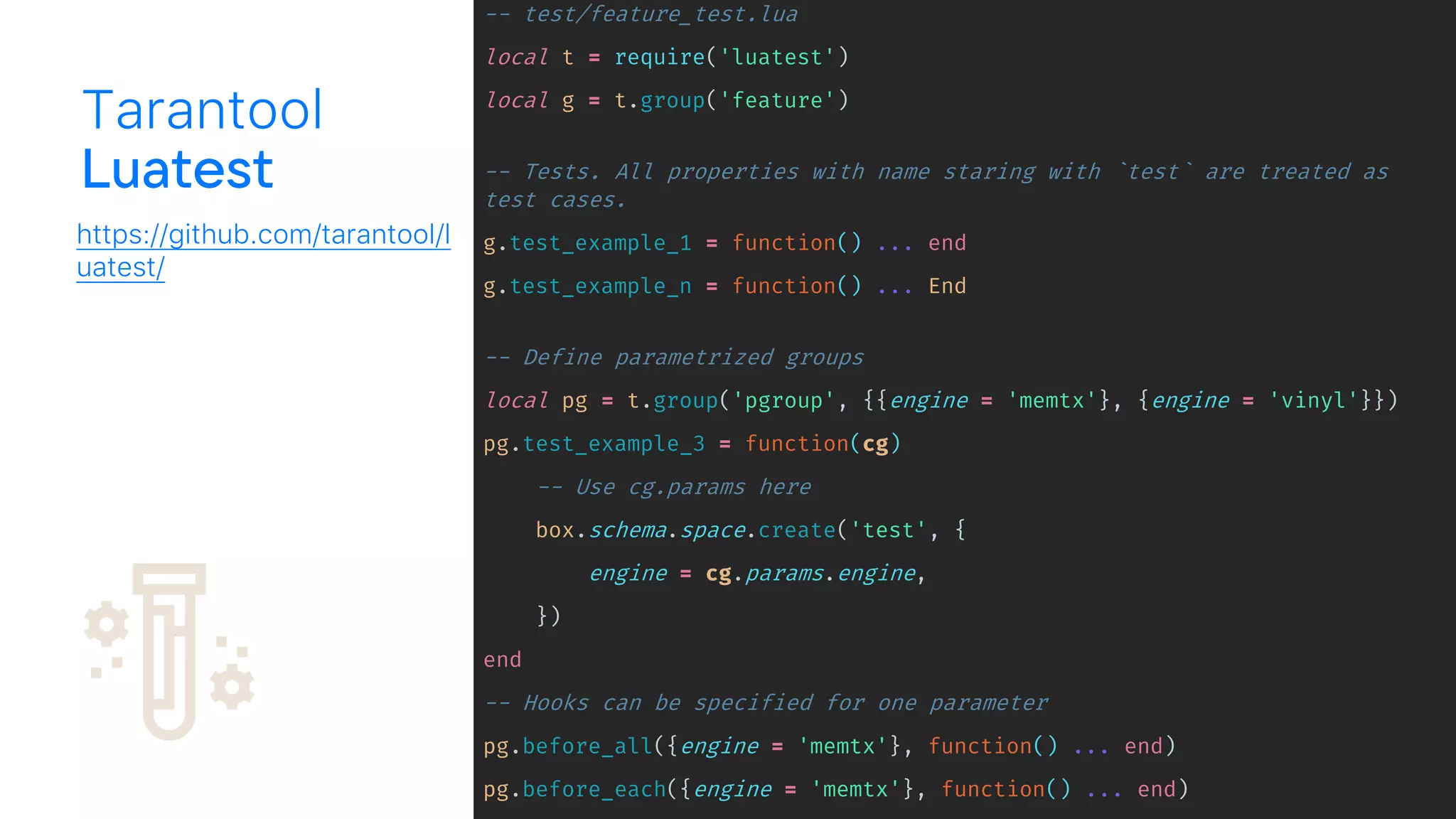 -- test/feature_test.lua
local t = require('luatest')
local g = t.group('feature')
-- Tests. All properties with name staring with `test` are treated as
test cases.
g.test_example_1 = function() ... end
g.test_example_n = function() ... End
-- Define parametrized groups
local pg = t.group('pgroup', {{engine = 'memtx'}, {engine = 'vinyl'}})
pg.test_example_3 = function(cg)
-- Use cg.params here
box.schema.space.create('test', {
engine = cg.params.engine,
})
end
-- Hooks can be specified for one parameter
pg.before_all({engine = 'memtx'}, function() ... end)
pg.before_each({engine = 'memtx'}, function() ... end)
Tarantool
https://github.com/tarantool/l
uatest/
 