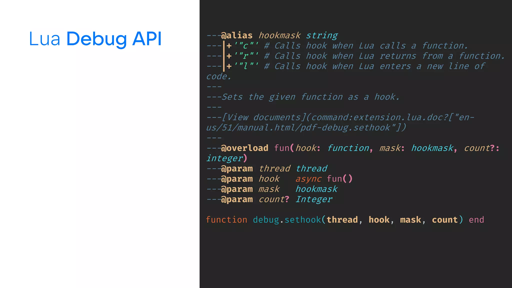 Lua ---@alias hookmask string
---|+'"c"' # Calls hook when Lua calls a function.
---|+'"r"' # Calls hook when Lua returns from a function.
---|+'"l"' # Calls hook when Lua enters a new line of
code.
---
---Sets the given function as a hook.
---
---[View documents](command:extension.lua.doc?["en-
us/51/manual.html/pdf-debug.sethook"])
---
---@overload fun(hook: function, mask: hookmask, count?:
integer)
---@param thread thread
---@param hook async fun()
---@param mask hookmask
---@param count? Integer
function debug.sethook(thread, hook, mask, count) end
 