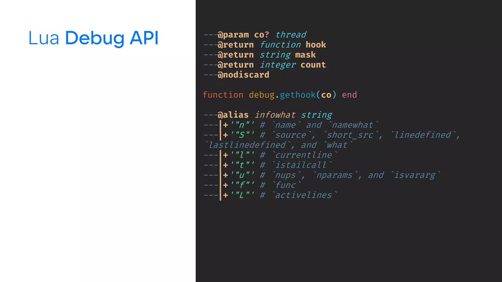 Lua ---@param co? thread
---@return function hook
---@return string mask
---@return integer count
---@nodiscard
function debug.gethook(co) end
---@alias infowhat string
---|+'"n"' # `name` and `namewhat`
---|+'"S"' # `source`, `short_src`, `linedefined`,
`lastlinedefined`, and `what`
---|+'"l"' # `currentline`
---|+'"t"' # `istailcall`
---|+'"u"' # `nups`, `nparams`, and `isvararg`
---|+'"f"' # `func`
---|+'"L"' # `activelines`
 