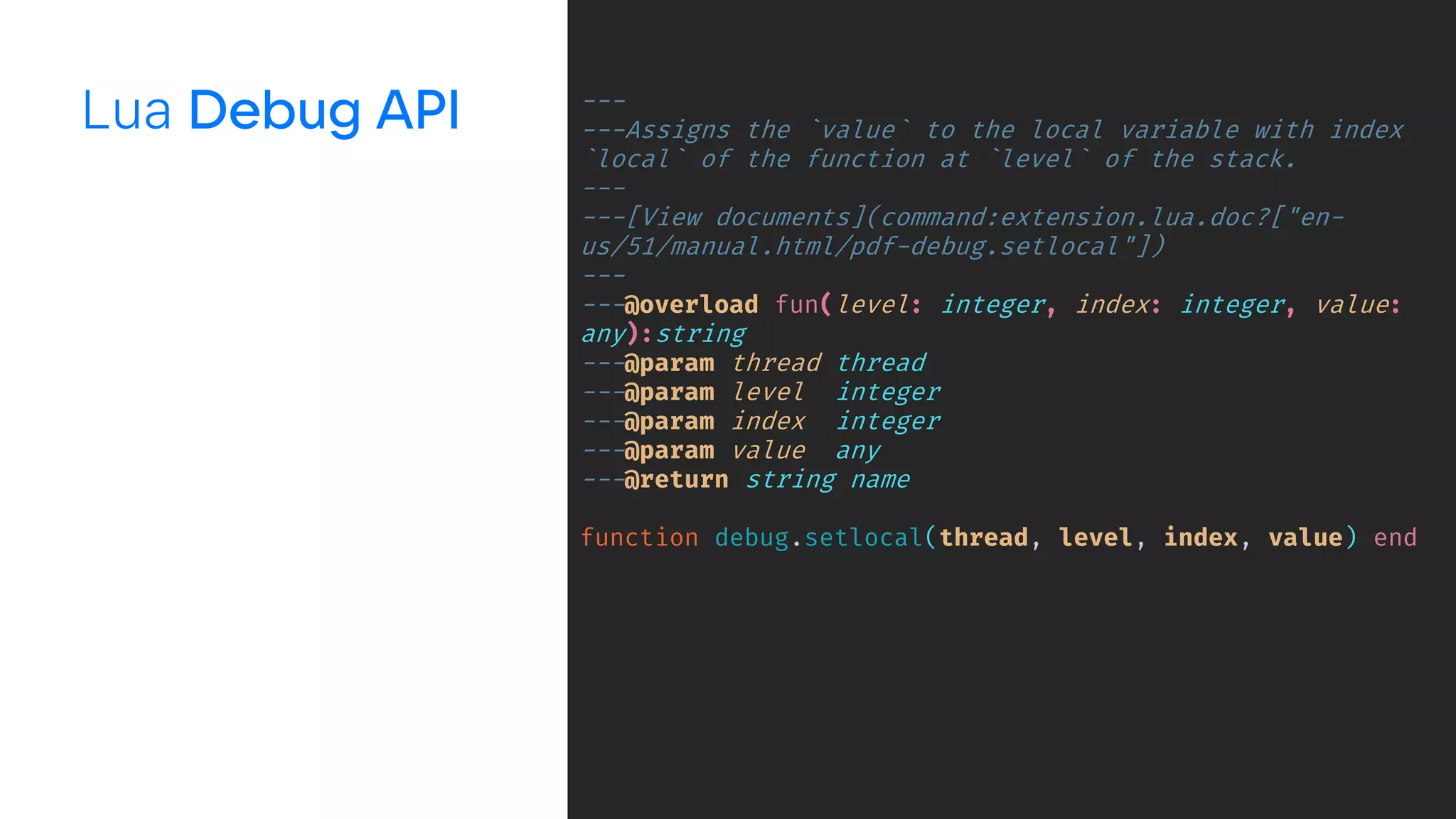 Lua ---
---Assigns the `value` to the local variable with index
`local` of the function at `level` of the stack.
---
---[View documents](command:extension.lua.doc?["en-
us/51/manual.html/pdf-debug.setlocal"])
---
---@overload fun(level: integer, index: integer, value:
any):string
---@param thread thread
---@param level integer
---@param index integer
---@param value any
---@return string name
function debug.setlocal(thread, level, index, value) end
 