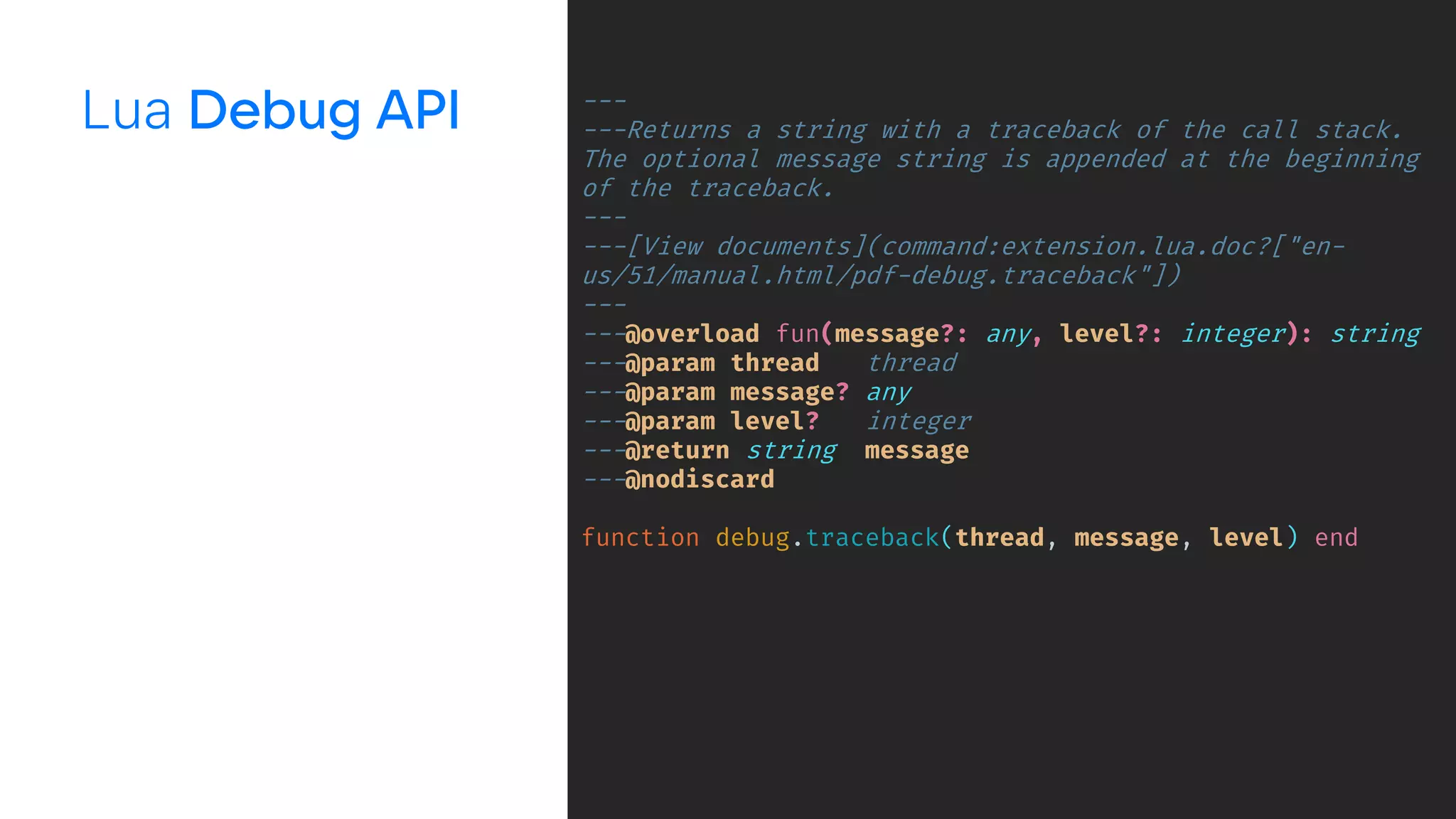 Lua ---
---Returns a string with a traceback of the call stack.
The optional message string is appended at the beginning
of the traceback.
---
---[View documents](command:extension.lua.doc?["en-
us/51/manual.html/pdf-debug.traceback"])
---
---@overload fun(message?: any, level?: integer): string
---@param thread thread
---@param message? any
---@param level? integer
---@return string message
---@nodiscard
function debug.traceback(thread, message, level) end
 