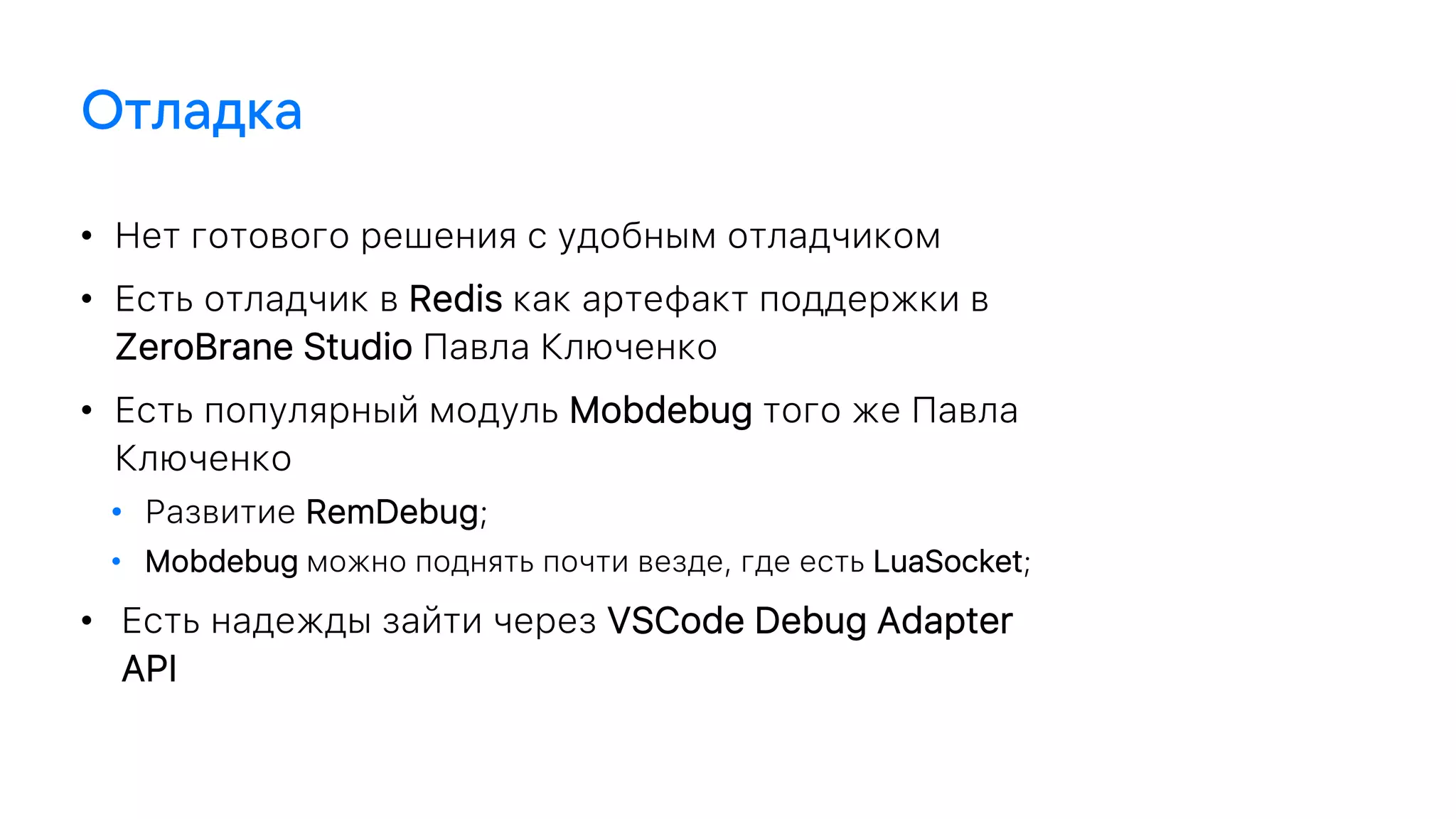 • Нет готового решения с удобным отладчиком
• Есть отладчик в Redis как артефакт поддержки в
ZeroBrane Studio Павла Ключенко
• Есть популярный модуль Mobdebug того же Павла
Ключенко
• Развитие RemDebug;
• Mobdebug можно поднять почти везде, где есть LuaSocket;
• Есть надежды зайти через VSCode Debug Adapter
API
 