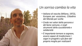 Un sorriso cambia la vita
• Italiano di nascita (Milano, 1972),
Europeo per vocazione, Cittadino
del Mondo per scelta
• Credo nei valori della persona e
del bene comune, e negli
strumenti della sussidiarietà e
solidarietà
• È importante tornare a sognare,
essere capaci di trasformare i
sogni in progetti e poi fare del
proprio meglio per realizzarli
 