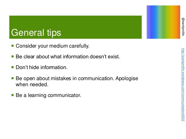 @sandymillin
http://sandymillin.wordpress.com/communication2022
General tips
 Consider your medium carefully.
 Be clear about what information doesn’t exist.
 Don’t hide information.
 Be open about mistakes in communication. Apologise
when needed.
 Be a learning communicator.
 